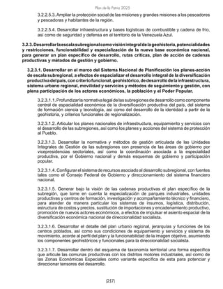 Plan de la Patria 2025
[217]
3.2.2.5.3.Ampliar la protección social de las misiones y grandes misiones a los pescadores
y pescadoras y habitantes de la región.
3.2.2.5.4. Desarrollar infraestructura y bases logísticas de combustible y cadena de frío,
así como de seguridad y defensa en el territorio de la Venezuela Azul.
3.2.3.Desarrollarlaescalasubregionalcomovisiónintegraldelageohistoria,potencialidades
y restricciones, funcionabilidad y especialización de la nueva base económica nacional,
para generar un plan específico de desarrollo, rutas críticas, plan de acción de cadenas
productivas y métodos de gestión y gobierno.
3.2.3.1. Desarrollar en el marco del Sistema Nacional de Planificación los planes-acción
de escala subregional, a efectos de espacializar el desarrollo integral de la diversificación
productivadelpaís,concriteriofuncional,geohistórico,dedesarrollodelainfraestructura,
sistema urbano regional, movilidad y servicios y métodos de seguimiento y gestión, con
plena participación de los actores económicos, la población y el Poder Popular.
3.2.3.1.1.Profundizarlanormativalegaldelassubregionesdedesarrollocomocomponente
central de espacialidad económica de la diversificación productiva del país, del sistema
de formación ciencia y tecnología, así como del desarrollo de la identidad a partir de la
geohistoria, y criterios funcionales de regionalización.
3.2.3.1.2. Articular los planes nacionales de infraestructura, equipamiento y servicios con
el desarrollo de las subregiones, así como los planes y acciones del sistema de protección
al Pueblo.
3.2.3.1.3. Desarrollar la normativa y métodos de gestión articulada de las Unidades
Integrales de Gestión de las subregiones con presencia de las áreas de gobierno por
vicepresidencias sectoriales, así como la coordinación asociada a la especialidad
productiva, por el Gobierno nacional y demás esquemas de gobierno y participación
popular.
3.2.3.1.4. Configurar el sistema de recursos asociado al desarrollo subregional, con fuentes
tales como el Consejo Federal de Gobierno y direccionamiento del sistema financiero
nacional.
3.2.3.1.5. Generar bajo la visión de las cadenas productivas el plan específico de la
subregión, que tome en cuenta la especialización de parques industriales, unidades
productivas y centros de formación, investigación y acompañamiento técnico y financiero,
para atender de manera particular los sistemas de insumos, logística, distribución,
estructura de costos y precios, sustitución de importaciones y encadenamiento productivo,
promoción de nuevos actores económicos, a efectos de impulsar el asiento espacial de la
diversificación económica nacional de direccionalidad socialista.
3.2.3.1.6. Desarrollar el detalle del plan urbano regional, jerarquías y funciones de los
centros poblados, así como sus condiciones de equipamiento y servicios y sistema de
movimiento, acorde al perfil del plan y la funcionabilidad de la imagen objetivo, asumiendo
los componentes geohistóricos y funcionales para la direccionalidad socialista.
3.2.3.1.7. Desarrollar dentro del esquema de taxonomía territorial una forma específica
que articule las comunas productivas con los distritos motores industriales, así como de
las Zonas Económicas Especiales como variante específica de esta para potenciar y
direccionar tensores del desarrollo.
 