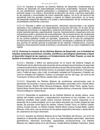 [218]
Plan de la Patria 2025
3.2.3.1.8. Impulsar la creación de Distritos Motores de Desarrollo, fundamentada en
criterios de desarrollo de potencialidades productivas sustentables, haciendo énfasis
en una planificación espacial participativa y protagónica, funcional, geohistórica, con
profundo apego a la cultura y fomentando la ejecución de obras y servicios esenciales
en las regiones y comunidades de menor desarrollo relativo, con el fin de disminuir las
asimetrías entre las grandes ciudades y mejorar el hábitat comunitario, en el marco
del desarrollo integral del derecho a la ciudad y democratización de las condiciones de
accesibilidad a los bienes y servicios.
3.2.3.1.9. Decretar y definir los planes-acción, elementos estructurantes y de soporte
asociados a las cualidades de la especialización productiva del caso. En el caso de las
subregiones priorizadas a la seguridad y soberanía alimentaria, se debe garantizar tanto
el plan sectorial agrícola y agroindustrial, insumos, financiamiento y maquinaria como los
mecanismos justos y oportunos de comercialización. De la misma forma, las condiciones
de infraestructura y servicios para la producción, así como el pleno derecho a la ciudad
en los centros poblados rurales y/o agrícolas. Igualmente, en el caso de subregiones
de hidrocarburos los encadenamientos productivos, tecnologías y sistemas de compras,
que asuman en sentido general el engranaje de las cadenas, infraestructura, insumos,
logística y financiamiento acorde al fomento y construcción de un nuevo metabolismo del
capital.
3.2.3.2. Promover la creación de los Distritos Motores de Desarrollo, con la finalidad de
impulsar proyectos económicos, sociales, científicos y tecnológicos destinados a lograr
el desarrollo integral de las regiones y el fortalecimiento del Poder Popular, en aras de
facilitar la transición hacia el socialismo.
3.2.3.2.1. Decretar y definir los planes-acción en el marco del Sistema Integral de
Planificación de los elementos estructurantes de las subregiones priorizadas a la seguridad
y soberanía alimentaria, asociadas a la horticultura de piso alto de losAndes, horticultura de
piso bajo de la depresión de Quíbor-Carora, la subregión agrícola de Barinas, Portuguesa,
Lara y Trujillo de agua, vida y café, la subregión cerealera de Portuguesa y Cojedes, así
como la cerealera de Calabozo, Guárico, la subregión del Sur del Lago, así como la del
Turimiquire, El Diluvio del Palmar, estado Zulia, entre otras.
3.2.3.2.2. Desarrollar los Distritos Motores de condiciones estructurantes para la
generación de tensores y nuevos equilibrios territoriales nacionales como: Distrito Motor
Caicara-Cabruta, Distrito Motor Biruaca-Achaguas, Distrito Motor Paria, estado Sucre,
Distrito Motor Santa Elena de Uairén-Ikabarú, estados Bolívar y Amazonas, Distrito Motor
Orichuna-Matiyure, estado Apure.
3.2.3.2.3. Desarrollar la experiencia de los Distritos Motores de escala urbana, como
injertos del modelo productivo y especialización económica en las ciudades, con una
dinámica socialista. Esta escala urbana buscará dinamizar nuevos esquemas en el
desarrollo de la ciudad socialista, por lo que estará articulado con el plan integral de esta
escala. Se priorizan como figura de injertos: Urbano Ciudad Tiuna, en Distrito Capital,
Urbano Ciudad Caribia, en Distrito Capital, Distrito Motor Urbano Ciudad Belén, estado
Miranda, entre otros, que se prioricen en los planes específicos del sector y desarrollo de
los urbanismos de mayor dimensión.
3.2.3.2.4. Impulsar los Distritos Motores de la Faja Petrolífera del Orinoco, con el fin de
apalancar el desarrollo petrolero, así como sus potencialidades adicionales, elementos
geohistóricos, relaciones funcionales, capacidades socioproductivas. Los Distritos
Motores son: Mapire-Santa Cruz del Orinoco, Ciudad Bolívar-Soledad, Falconero, Santa
 
