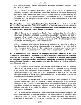 Plan de la Patria 2025
[219]
Rita-Caicara del Orinoco, Palital-Chaguaramas, Temblador, Santa María de Ipire y Zuata-
San Diego de Cabrutica.
3.2.3.2.5. Impulsar el desarrollo de Distritos Motores impulsados por la especialización
económica industrial, como elemento dinamizador de nuevas dinámicas espaciales y
económicas para la construcción del socialismo. Se prioriza Distrito Motor Los Tacariguas-
Las Tejerías, así como su posible extensión funcional el eje de La Victoria-Valencia; los
Valles del Tuy y las configuraciones asociadas a la vocación industrial en el eje Lara-
Yaracuy, entre otros.
3.2.3.3. Impulsar una forma especial de subregión y Distrito Motor, asociado al desarrollo
del conocimiento productivo, como forma de resolver los vectores históricos coloniales
en el sistema productivo, que contemple el conocimiento como componente clave para
la liberación de la población y de las fuerzas productivas.
3.2.3.3.1. Generar formas especiales de Distritos Motores, articulando en las universidades
politécnicas territoriales, centros de conocimiento, innovación y tecnología los factores
asociados a la producción, así como la participación del Poder Popular para el plan
productivo y de transformación del espacio, en conjunto con los demás componentes del
plan-acción, métodos de gestión y sistema de recursos.
3.2.3.3.2. Impulsar el desarrollo de la Subregión de Conocimiento Productivo en el Distrito
Motor Barlovento, así como las propias asociadas a la vocación de la región andina,
entre otras, como formas de impulso del conocimiento, como dinamizador del cambio de
orientación de los esquemas coloniales y desarrollo de los potenciales geohistóricos.
3.2.3.4. Impulsar una forma especial de subregión económica asociada a las Zonas
Económicas Especiales de Desarrollo, caracterizadas por condiciones preferenciales y
estímulos de localización para el uso intensivo de capital y tecnología, protección de
los trabajadores, que atiendan la diversificación productiva, generación de tecnología y
conocimiento, en función de resolver eslabones rotos del sistema productivo nacional y
vocación exportadora.
3.2.3.4.1. Fortalecer el marco legal y normativo de las Zonas Especiales de Desarrollo
Económico, a efectos de alcanzar el desarrollo integral del trabajador, la especialización
de los centros de conocimiento, el desarrollo de la infraestructura y servicios con los
más altos estándares mundiales, así como los incentivos económicos, con criterio de
soberanía para la inversión y desarrollo tecnológico, con la finalidad de fomentar una
nueva base productiva y de exportación.
3.2.3.4.2. Impulsar un plan especial de encadenamiento productivo entre el sistema
industrial nacional y las Zonas de Desarrollo Económico Productivo a fin de resolver los
eslabones de atención estructural para el cambio del modelo rentista y de industria de
ensamblaje, heredado del capitalismo, así como impulsar el desarrollo tecnológico y las
unidades especiales de innovación, tecnología y formación, claves para la liberación de
estas fuerzas productivas.
3.2.3.4.3. Impulsar el desarrollo de las Zonas Económicas Especiales de Paraguaná con
vocación centrada en la tecnología e informática, así como la energía; la Zona Económica
Especial de Ureña San Antonio, asociada a las capacidades comerciales fronterizas
organizadas y potenciadas en Ciudadela Comercial, así como la especialización en
 