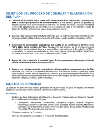 [22]
Plan de la Patria 2025
OBJETIVOS DEL PROCESO DE CONSULTA Y ELABORACIÓN
DEL PLAN
1. Construir el Plan de la Patria hasta 2025, como continuidad del proceso constituyente,
para la unidad programática del bolivarianismo. En este sentido, generar un proceso de
debate nacional sobre la direccionalidad del Plan, los frentes de batalla, políticas priorizadas
y proyectos estructurantes de inversión, en un esquema integral, a las distintas escalas de
desarrollo del Plan, así como las etapas temporales del mismo.
2. Conectar con la esperanza de futuro, al tiempo que se visibilizan los retos de la Revolución
para superar las heridas de la guerra que ha enfrentado nuestro pueblo en los últimos años.
3. Materializar la participación protagónica del pueblo en la construcción del Plan de la
Patria 2025, como ejercicio de Poder Popular. En este sentido, se ha procurado generar
–mediante la participación de base y el saldo político organizativo de la formulación del Plan–
la identidad y conciencia para la batalla, en esta nueva fase de desarrollo del Plan de la Patria,
en la etapa bicentenaria convocada por el comandante Chávez.
4. Asumir el criterio sectorial y territorial como formas protagónicas de organización del
debate y sistematización de los aportes al Plan.
5. Generar una red de evaluación, seguimiento, difusión política y comunicacional del Plan
resultante, así como de la implementación del mismo, mediante los actores populares y reales
de la sociedad. A tales efectos, impulsar una ofensiva que posicione las políticas públicas de la
Revolución Bolivariana como modelos exitosos en la visión integral de las cinco dimensiones de
desarrollo integral, socialista, de la democracia.
SUJETOS DE CONSULTA
La consulta ha sido de base abierta, generando la visual de todo un país en debate. De manera
específica, se atendió el criterio sectorial y territorial de convocatoria.
SECTORIAL
• Sectores de base del proceso constituyente y Consejos Presidenciales de Gobierno Popular,
así como los sectores sociales de base:
o Campesinos, Pescadores, Trabajadores, Transporte, Mujeres, Pueblos Indígenas,
Juventud y Estudiantes, Comunas, Empresarios, Jubilados,Adultos mayores, Misioneros,
Militares y Milicia Bolivariana, Cultores, Personas con alguna discapacidad, Profesionales
y Técnicos, Afrodescendientes, entre otros.
• El Consejo Nacional de Economía.
• Otros de convocatoria especial por el Presidente de la República.
 