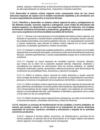 [220]
Plan de la Patria 2025
textiles, calzado y metalmecánica; la Zona Económica Especial de Morón-Puerto Cabello,
de alta especialización en petroquímica, maquinaria e industria automotriz.
3.2.4. Desarrollar el sistema urbano regional como componente clave de una nueva
estructura espacial, de ruptura con el modelo neocolonial capitalista y de correlación con
la nueva especialización productiva y funcional del país.
3.2.4.1. Planificar y desarrollar un sistema urbano regional de peso y protagonismo en
las distintas escalas, nacional, regional y subregional, como nodos de articulación del
sistema espacial y en desarrollo con sus respectivas áreas de influencia, con el objeto
de fomentar dinámicas funcionales y productivas, geográficas, culturales y sociales en
una nueva arquitectura de direccionalidad socialista del territorio.
3.2.4.1.1. Generar una nueva jerarquía y funcionabilidad del sistema urbano regional, que
fomente el crecimiento y transformación sustentable de los principales centros urbanos,
las ciudades intermedias y los centros poblados menores, con especialización económica
y nuevos urbanismos, para articular el sistema urbano regional con el nuevo modelo
productivo, la identidad, geohistoria y criterios funcionales.
3.2.4.1.2. Impulsar un sistema de ciudades policéntrico, a efectos de romper con el modelo
espacial de la concentración del capital, y articular los nodos de la diversificación productiva
del país, variantes geohistóricas y nuevas espacialidades propias de la construcción del
socialismo.
3.2.4.1.3. Impulsar un nuevo esquema de movilidad nacional, funcional, eficiente,
que rompa con la visión de la expresión espacial colonial, mejorando, ampliando y
consolidando los sistemas de interconexión entre los centros poblados, en vialidad,
transporte multimodal, puertos, aeropuertos y telecomunicaciones, para democratizar las
condiciones de accesibilidad física, económica y cultural en el espacio.
3.2.4.1.4. Definir el sistema urbano nacional de nodos atractores a escala nacional,
como anclajes del sistema regional y nacional, asumiendo su especialización económica,
jerarquía y funciones en la gestación de la arquitectura del territorio, a escala nacional.
3.2.4.1.5. Definir el sistema urbano regional de cada una de las regiones de desarrollo del
país, definiendo centralidades, funciones político-administrativas, especialidad económica,
como dinamizadoras de las imagen objetivo de la región y los sistemas de movimiento,
soporte y funcionabilidad del área, para fortalecer la identidad y geohistoria como unidad
y la de cada uno de sus componentes.
3.2.4.1.6. Definir el sistema urbano regional de las subregiones, sus roles en las dinámicas
y tensores del espacio, actividades económicas y áreas de influencia.
3.2.4.2. Impulsar un proceso de transformación de las ciudades y centros poblados, de
manera que puedan cumplir su rol funcional en la articulación de nuevas dinámicas
espaciales de servicios, comercio, movilidad y articulación e impulso de la actividad
económica productiva.
3.2.4.2.1. Adecuar la función política, económica, de infraestructura y servicios de los
centros poblados, en atención del rol de dinamización en la imagen objetivo del sistema
urbano regional, en la escala y función que le corresponda.
 