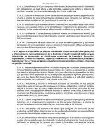 Plan de la Patria 2025
[221]
3.2.4.2.2. Implementar la ciudad compacta como modelo de desarrollo urbano sustentable,
con edificaciones de baja altura y alta densidad, equipamiento urbano y sistema de
movilidad, acordes con su vocación cultural y económica productiva.
3.2.4.2.3. Articular el sistema de planes de las distintas escalas en materia de planificación
urbana, a efectos de hacer coherentes las políticas de usos del suelo, que estimule una
direccionalidad socialista en las dinámicas de la renta de la tierra.
3.2.4.2.4. Direccionar la Gran Misión Vivienda como impulsor del proceso de reurbanización
nacional, con especial énfasis en la consolidación y crecimiento de pequeños centros
poblados y zonas rurales asociadas a la producción de alimentos y materias primas.
3.2.4.2.5. Avanzar en la construcción de viviendas nuevas, distribuidas de tal manera que
se consoliden los ejes de desarrollo integrales, regiones y subregiones de desarrollo y los
distritos motores.
3.2.4.2.6. Garantizar el derecho a la ciudad en todos los centros poblados y de manera
particular en los centros poblados rurales, a efectos de hacer justicia y edificar componentes
estructurales de la democracia en el espacio.
3.2.4.3. Impulsar el desarrollo de Parques Industriales Temáticos de alto nivel productivo
y eficiencia como nodos articuladores de la dinámica productiva regional. Estos parques
industriales se sustentarán en condiciones especiales de incentivos, formación,
capacitación, centros de insumos, logística y distribución, infraestructura productiva,
tecnológica y de servicios, así como acompañamiento permanente de unidades integrales
de gestión industrial.
3.2.4.3.1. Impulsar la consolidación de un sistema de parques industriales, configurándolos
como verdaderos nodos atractores de desarrollo en las regiones y subregiones, a efectos
de maximizar e integrar las cadenas de valor del potencial económico y geográfico del área,
que asuman formas especiales en las subregiones de potencial agrícola, petroquímico,
así como las Bases PetroIndustriales Socialistas, orientadas a la actividad petrolera,
sistemas textiles, de construcción, maquinaria, entre otros.
3.2.4.3.2. Fortalecer y ampliar la normativa socialista de desarrollo de los parques
industriales, para romper con el modelo previo de zonas industriales y darle un carácter
integral a la promoción, soporte y acompañamiento de la actividad productiva en sus
distintas fases, con agrupación temática asociada a cadenas productivas, sustitución de
importaciones, financiamiento y resolución y gobierno económico sobre los nudos críticos
y seguimiento oportuno y adecuado.
3.2.4.3.3. Definir e impulsar el rol de la economía local y popular de pequeñas y medianas
industrias, en el encadenamiento productivo de los parques industriales, a efectos de
aprovechar estas economías de escala para la economía local del entorno.
3.2.4.3.4. Desarrollar una economía de escala que configure una estructura de red
productiva,conlafinalidaddesincronizarlasdemandasindustrialesconlaspotencialidades
y desarrollo de actividades en las comunas productivas.
3.2.4.3.5. Desarrollar un tramado de parques industriales para el desarrollo nacional y como
pivotes interconectados para la integración productiva bolivariana de Nuestra América,
definiendo los eslabones de cadenas productivas compartidas y estratégicas para las
 