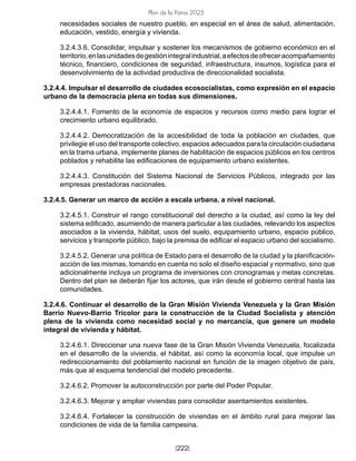 [222]
Plan de la Patria 2025
necesidades sociales de nuestro pueblo, en especial en el área de salud, alimentación,
educación, vestido, energía y vivienda.
3.2.4.3.6. Consolidar, impulsar y sostener los mecanismos de gobierno económico en el
territorio,enlasunidadesdegestiónintegralindustrial,aefectosdeofreceracompañamiento
técnico, financiero, condiciones de seguridad, infraestructura, insumos, logística para el
desenvolvimiento de la actividad productiva de direccionalidad socialista.
3.2.4.4. Impulsar el desarrollo de ciudades ecosocialistas, como expresión en el espacio
urbano de la democracia plena en todas sus dimensiones.
3.2.4.4.1. Fomento de la economía de espacios y recursos como medio para lograr el
crecimiento urbano equilibrado.
3.2.4.4.2. Democratización de la accesibilidad de toda la población en ciudades, que
privilegie el uso del transporte colectivo, espacios adecuados para la circulación ciudadana
en la trama urbana, implemente planes de habilitación de espacios públicos en los centros
poblados y rehabilite las edificaciones de equipamiento urbano existentes.
3.2.4.4.3. Constitución del Sistema Nacional de Servicios Públicos, integrado por las
empresas prestadoras nacionales.
3.2.4.5. Generar un marco de acción a escala urbana, a nivel nacional.
3.2.4.5.1. Construir el rango constitucional del derecho a la ciudad, así como la ley del
sistema edificado, asumiendo de manera particular a las ciudades, relevando los aspectos
asociados a la vivienda, hábitat, usos del suelo, equipamiento urbano, espacio público,
servicios y transporte público, bajo la premisa de edificar el espacio urbano del socialismo.
3.2.4.5.2. Generar una política de Estado para el desarrollo de la ciudad y la planificación-
acción de las mismas, tomando en cuenta no solo el diseño espacial y normativo, sino que
adicionalmente incluya un programa de inversiones con cronogramas y metas concretas.
Dentro del plan se deberán fijar los actores, que irán desde el gobierno central hasta las
comunidades.
3.2.4.6. Continuar el desarrollo de la Gran Misión Vivienda Venezuela y la Gran Misión
Barrio Nuevo-Barrio Tricolor para la construcción de la Ciudad Socialista y atención
plena de la vivienda como necesidad social y no mercancía, que genere un modelo
integral de vivienda y hábitat.
3.2.4.6.1. Direccionar una nueva fase de la Gran Misión Vivienda Venezuela, focalizada
en el desarrollo de la vivienda, el hábitat, así como la economía local, que impulse un
redireccionamiento del poblamiento nacional en función de la imagen objetivo de país,
más que al esquema tendencial del modelo precedente.
3.2.4.6.2. Promover la autoconstrucción por parte del Poder Popular.
3.2.4.6.3. Mejorar y ampliar viviendas para consolidar asentamientos existentes.
3.2.4.6.4. Fortalecer la construcción de viviendas en el ámbito rural para mejorar las
condiciones de vida de la familia campesina.
 