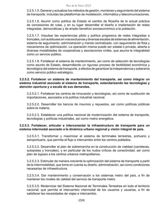 [224]
Plan de la Patria 2025
3.2.5.1.5. Generar y actualizar los métodos de gestión, monitoreo y seguimiento del sistema
de transporte, incluidas las plataformas de modelación, informática y telecomunicaciones.
3.2.5.1.6. Asumir como política de Estado el cambio de filosofía de la actual práctica
de concesiones de rutas, y en su lugar desarrollar el diseño e implantación de redes
integradas, democráticas y de amplio beneficio socioeconómico a la población.
3.2.5.1.7. Impulsar las experiencias piloto y política progresiva de redes integradas a
troncales,conautobusesenvíasexclusivasydiversasescalasdesistemasdealimentación,
sistema de seguimiento, administración y mando centralizado, con seguimiento de flota y
mecanismos de optimización. La operación misma puede ser estatal o privada, abierta a
diversas modalidades de cooperativas y asociaciones civiles, que asuma la integralidad
como un servicio público.
3.2.5.1.8. Fortalecer el sistema de mantenimiento, así como de selección de tecnologías
como asunto de Estado, desarrollando un riguroso proceso de factibilidad económica y
tecnológica del sistema de transporte, a efectos de garantizar la independencia y soberanía
como servicio público estratégico.
3.2.5.2. Fortalecer un sistema de mantenimiento del transporte, así como integrar un
sistema industrial asociado al sistema de transporte, estandarizando las tecnologías y
atención oportuna y a escala de sus demandas.
3.2.5.2.1. Fortalecer los centros de innovación y tecnologías, así como de sustitución de
importaciones, asociados a la política industrial nacional.
3.2.5.2.2. Desarrollar los bancos de insumos y repuestos, así como políticas públicas
sobre la materia.
3.2.5.2.3. Establecer una política nacional de modernización del sistema de transporte,
tecnologías y políticas industriales, así como matriz energética.
3.2.5.3. Fortalecer, articular e interconectar la infraestructura de transporte para un
sistema intermodal asociado a la dinámica urbano regional y visión integral de país.
3.2.5.3.1. Transformar y maximizar el sistema de terminales terrestres, portuario y
aeroportuario, que permita el flujo e intercambio entre los centros poblados.
3.2.5.3.2. Desarrollar el plan de sobremarcha en la construcción de vialidad (carreteras,
autopistas y troncales), y en particular de los nudos críticos de conectividad, así como
plan de bypass a los centros urbanos metropolitanos.
3.2.5.3.3. Estimular de manera creciente la optimización del sistema de transporte a partir
de la intermodalidad, que tome en cuenta su diseño, administración, así como condiciones
necesarias de infraestructura.
3.2.5.3.4. Dar mantenimiento y conservación a los sistemas metro del país, a fin de
mantener los niveles de calidad del servicio de transporte metro.
3.2.5.3.5. Modernizar del Sistema Nacional de Terminales Terrestres en todo el territorio
nacional, que permita el intercambio intermodal de los usuarios y usuarias, a fin de
satisfacer las necesidades de viajes e intercambio.
 