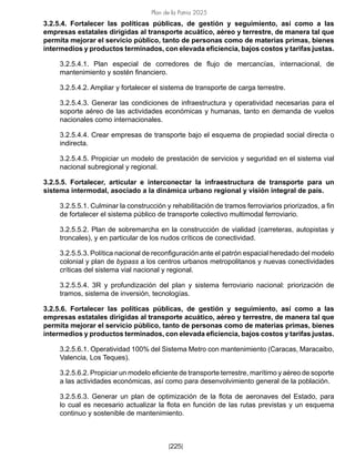 Plan de la Patria 2025
[225]
3.2.5.4. Fortalecer las políticas públicas, de gestión y seguimiento, así como a las
empresas estatales dirigidas al transporte acuático, aéreo y terrestre, de manera tal que
permita mejorar el servicio público, tanto de personas como de materias primas, bienes
intermedios y productos terminados, con elevada eficiencia, bajos costos y tarifas justas.
3.2.5.4.1. Plan especial de corredores de flujo de mercancías, internacional, de
mantenimiento y sostén financiero.
3.2.5.4.2. Ampliar y fortalecer el sistema de transporte de carga terrestre.
3.2.5.4.3. Generar las condiciones de infraestructura y operatividad necesarias para el
soporte aéreo de las actividades económicas y humanas, tanto en demanda de vuelos
nacionales como internacionales.
3.2.5.4.4. Crear empresas de transporte bajo el esquema de propiedad social directa o
indirecta.
3.2.5.4.5. Propiciar un modelo de prestación de servicios y seguridad en el sistema vial
nacional subregional y regional.
3.2.5.5. Fortalecer, articular e interconectar la infraestructura de transporte para un
sistema intermodal, asociado a la dinámica urbano regional y visión integral de país.
3.2.5.5.1. Culminar la construcción y rehabilitación de tramos ferroviarios priorizados, a fin
de fortalecer el sistema público de transporte colectivo multimodal ferroviario.
3.2.5.5.2. Plan de sobremarcha en la construcción de vialidad (carreteras, autopistas y
troncales), y en particular de los nudos críticos de conectividad.
3.2.5.5.3. Política nacional de reconfiguración ante el patrón espacial heredado del modelo
colonial y plan de bypass a los centros urbanos metropolitanos y nuevas conectividades
críticas del sistema vial nacional y regional.
3.2.5.5.4. 3R y profundización del plan y sistema ferroviario nacional: priorización de
tramos, sistema de inversión, tecnologías.
3.2.5.6. Fortalecer las políticas públicas, de gestión y seguimiento, así como a las
empresas estatales dirigidas al transporte acuático, aéreo y terrestre, de manera tal que
permita mejorar el servicio público, tanto de personas como de materias primas, bienes
intermedios y productos terminados, con elevada eficiencia, bajos costos y tarifas justas.
3.2.5.6.1. Operatividad 100% del Sistema Metro con mantenimiento (Caracas, Maracaibo,
Valencia, Los Teques).
3.2.5.6.2. Propiciar un modelo eficiente de transporte terrestre, marítimo y aéreo de soporte
a las actividades económicas, así como para desenvolvimiento general de la población.
3.2.5.6.3. Generar un plan de optimización de la flota de aeronaves del Estado, para
lo cual es necesario actualizar la flota en función de las rutas previstas y un esquema
continuo y sostenible de mantenimiento.
 