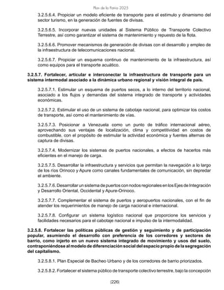 [226]
Plan de la Patria 2025
3.2.5.6.4. Propiciar un modelo eficiente de transporte para el estímulo y dinamismo del
sector turismo, en la generación de fuentes de divisas.
3.2.5.6.5. Incorporar nuevas unidades al Sistema Público de Transporte Colectivo
Terrestre, así como garantizar el sistema de mantenimiento y repuesto de la flota.
3.2.5.6.6. Promover mecanismos de generación de divisas con el desarrollo y empleo de
la infraestructura de telecomunicaciones nacional.
3.2.5.6.7. Propiciar un esquema continuo de mantenimiento de la infraestructura, así
como equipos para el transporte acuático.
3.2.5.7. Fortalecer, articular e interconectar la infraestructura de transporte para un
sistema intermodal asociado a la dinámica urbano regional y visión integral de país.
3.2.5.7.1. Estimular un esquema de puertos secos, a lo interno del territorio nacional,
asociado a los flujos y demandas del sistema integrado de transporte y actividades
económicas.
3.2.5.7.2. Estimular el uso de un sistema de cabotaje nacional, para optimizar los costos
de transporte, así como el mantenimiento de vías.
3.2.5.7.3. Posicionar a Venezuela como un punto de tráfico internacional aéreo,
aprovechando sus ventajas de localización, clima y competitividad en costos de
combustible, con el propósito de estimular la actividad económica y fuentes alternas de
captura de divisas.
3.2.5.7.4. Modernizar los sistemas de puertos nacionales, a efectos de hacerlos más
eficientes en el manejo de carga.
3.2.5.7.5. Desarrollar la infraestructura y servicios que permitan la navegación a lo largo
de los ríos Orinoco y Apure como canales fundamentales de comunicación, sin depredar
el ambiente.
3.2.5.7.6. Desarrollar un sistema de puertos con nodos regionales en los Ejes de Integración
y Desarrollo Oriental, Occidental y Apure-Orinoco.
3.2.5.7.7. Complementar el sistema de puertos y aeropuertos nacionales, con el fin de
atender los requerimientos de manejo de carga nacional e internacional.
3.2.5.7.8. Configurar un sistema logístico nacional que proporcione los servicios y
facilidades necesarios para el cabotaje nacional e impulso de la intermodalidad.
3.2.5.8. Fortalecer las políticas públicas de gestión y seguimiento y de participación
popular, asumiendo el desarrollo con preferencia de los corredores y sectores de
barrio, como injerto en un nuevo sistema integrado de movimiento y usos del suelo,
contraponiéndose al modelo de diferenciación social del espacio propio de la segregación
del capitalismo.
3.2.5.8.1. Plan Especial de Bacheo Urbano y de los corredores de barrio priorizados.
3.2.5.8.2. Fortalecer el sistema público de transporte colectivo terrestre, bajo la concepción
 