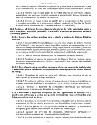Plan de la Patria 2025
[227]
de un sistema integrado, más eficiente, que articule gradualmente el existente e incorpore
rutas urbanas nuevas así como a los corredores de Barrio Tricolor, como sectores urbanos.
3.2.5.8.3. Generar experiencias piloto de movilidad eficiente en corredores urbanos
priorizados y vías expresas, tomando en cuenta la reorganización de usos del suelo, así
como la funcionabilidad del sistema de transporte.
3.2.5.8.4. Generar un nuevo método de gestión con la incorporación de las comunas
y consejos comunales en el sistema de movilidad, mediante los Comités de Gestión
Comunitaria de Movilidad en los corredores de Barrio Tricolor (BNBT).
3.2.6. Fortalecer el Sistema Eléctrico Nacional atendiendo la visión estratégica sobre la
matriz energética, seguridad, generación, transmisión y patrones de consumo, así como
su control y gestión.
3.2.6.1. Generar las políticas públicas para el diseño y gestión del Sistema Eléctrico
Nacional.
3.2.6.1.1. Generar el Plan Sectorial Eléctrico, con una visión integral del Sistema Nacional
de Planificación, que asuma la matriz energética nacional en concordancia con las
demandas de expansión del sistema productivo y los patrones de poblamiento y dinámicas
del sistema urbano regional, tecnologías, formación, gestión y desarrollo industrial, planes
de inversión y mantenimiento, garantizando su seguridad, estabilidad y seguimiento.
3.2.6.1.2. Crear un fondo de desarrollo para las inversiones del sector eléctrico.
3.2.6.1.3. Fortalecer el sistema de seguimiento del Sistema Eléctrico Nacional, alertas
tempranas y seguridad del mismo, blindando su protección ante cualquier eventualidad o
modalidad de ataque.
3.2.6.2. Diversificar la matriz energética nacional, a efectos de incrementar la eficiencia y
la estabilidad general del sistema, incorporando de manera progresiva fuentes alternas
de energía.
3.2.6.2.1. Diversificar la matriz de generación eléctrica, que favorezca el uso de
combustibles y fuentes de energía alternativa.
3.2.6.2.2. Diversificar la matriz de energía primaria y adecuar el consumo energético a los
mejores estándares de eficiencia, incorporando coque, carbón y energías alternativas.
3.2.6.2.3. Fomentar el desarrollo de combustibles alternativos que reemplacen
paulatinamente el consumo de derivados del petróleo.
3.2.6.3. Garantizar la seguridad energética del país, optimizando la eficiencia en la
planificación estratégica y táctica, que permita minimizar los riesgos inherentes a los
flujos energéticos en el territorio.
3.2.6.3.1. Sincronizar la producción de los distintos combustibles con la demanda interna,
asegurando los días de cobertura requeridos y su disponibilidad en el territorio nacional.
3.2.6.3.2. Reforzar planes de contingencia en materia de producción y disponibilidad
energética, para atender oportunamente los eventos de fuerza mayor.
3.2.6.3.3. Ejecutar los proyectos de adecuación, rehabilitación, construcción y
mantenimiento de instalaciones y equipos del sistema eléctrico.
3.2.6.3.4. Impulsar y garantizar la seguridad integral y el resguardo de las instalaciones
 
