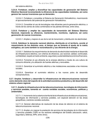 [228]
Plan de la Patria 2025
del sistema eléctrico.
3.2.6.4. Fortalecer, ampliar y diversificar las capacidades de generación del Sistema
Eléctrico Nacional incrementando la eficiencia de las capacidades instaladas, así como
generar las nuevas inversiones que se demanden.
3.2.6.4.1. Fortalecer y consolidar el Sistema de Generación Hidroeléctrico, maximizando
el aprovechamiento del potencial de generación hidroeléctrico.
3.2.6.4.2. Consolidar el uso de tecnologías más eficientes para la generación eléctrica, a
través de los cierres de ciclos combinados en las plantas térmicas, entre otros.
3.2.6.5. Fortalecer y ampliar las capacidades de transmisión del Sistema Eléctrico
Nacional, mejorando su eficiencia, mantenimiento, monitoreo, vigilancia, así como
generación de nuevas inversiones.
3.2.6.5.1. Ampliar y mejorar el uso de la red de transmisión y distribución de electricidad.
3.2.6.6. Satisfacer la demanda nacional eléctrica, distribuida en el territorio, acorde al
requerimiento de los distintos usos, al tiempo que se fomente el ajuste de la matriz
energética, así como también la racionalización y uso eficiente de la energía.
3.2.6.6.1. Satisfacer los requerimientos de demanda de electricidad mediante el desarrollo
de infraestructura eléctrica, con criterios de eficiencia, uso racional, calidad, continuidad,
confiabilidad,respetoalmedioambiente,seguridadysustentabilidadeconómicafinanciera.
3.2.6.6.2. Fomentar el uso eficiente de la energía eléctrica a través de una cultura de
consumo eficiente y la utilización de fuentes alternas y renovables.
3.2.6.6.3. Garantizar el suministro eléctrico a las instalaciones asociadas a las misiones
sociales.
3.2.6.6.4. Garantizar el suministro eléctrico a los nuevos polos de desarrollo
socioproductivos.
3.2.7. Ampliar, fortalecer y desarrollar la infraestructura de telecomunicaciones nacional
como elemento clave del soporte de la actividad económica productiva y del desarrollo del
sistema urbano regional.
3.2.7.1. Ampliar la infraestructura de las telecomunicaciones, tecnologías de información
y servicios postales, tomando en cuenta variables sociales, económicas, políticas y
ambientales.
3.2.7.1.1. Incremento de la cobertura territorial de la infraestructura de telecomunicaciones,
tecnologías de información y servicios postales, con especial atención en las áreas
geográficas y sectores sociales excluidos.
3.2.7.1.2. Generar alternativas de resolución de las áreas de silencio en el sistema de
telecomunicaciones nacional.
3.2.7.1.3. Ampliar y/o mejorar la prestación de servicios de tecnologías de la información
y servicios postales (TISP) en los sectores estratégicos del Estado (educación, salud,
seguridad y defensa, APN, entre otros).
 