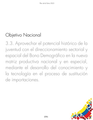 Plan de la Patria 2025
[231]
3.3. Aprovechar el potencial histórico de la
juventud con el direccionamiento sectorial y
espacial del Bono Demográfico en la nueva
matriz productiva nacional y en especial,
mediante el desarrollo del conocimiento y
la tecnología en el proceso de sustitución
de importaciones.
Objetivo Nacional
 