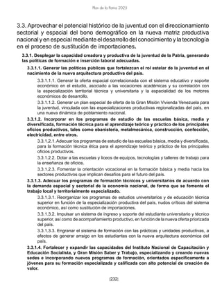 [232]
Plan de la Patria 2025
3.3. Aprovechar el potencial histórico de la juventud con el direccionamiento
sectorial y espacial del bono demográfico en la nueva matriz productiva
nacional y en especial mediante el desarrollo del conocimiento y la tecnología
en el proceso de sustitución de importaciones.
3.3.1. Desplegar la capacidad creadora y productiva de la juventud de la Patria, generando
las políticas de formación e inserción laboral adecuadas.
3.3.1.1. Generar las políticas públicas que fortalezcan el rol estelar de la juventud en el
nacimiento de la nueva arquitectura productiva del país.
3.3.1.1.1. Generar la oferta espacial correlacionada con el sistema educativo y soporte
económico en el estudio, asociado a las vocaciones académicas y su correlación con
la especialización territorial técnica y universitaria y la espacialidad de los motores
económicos de desarrollo.
3.3.1.1.2. Generar un plan especial de oferta de la Gran Misión Vivienda Venezuela para
la juventud, vinculada con las especializaciones productivas regionalizadas del país, en
una nueva dinámica de poblamiento nacional.
3.3.1.2. Incorporar en los programas de estudio de las escuelas básica, media y
diversificada, formación técnica para el aprendizaje teórico y práctico de los principales
oficios productivos, tales como ebanistería, metalmecánica, construcción, confección,
electricidad, entre otros.
3.3.1.2.1. Adecuar los programas de estudio de las escuelas básica, media y diversificada,
para la formación técnica ética para el aprendizaje teórico y práctico de los principales
oficios productivos.
3.3.1.2.2. Dotar a las escuelas y liceos de equipos, tecnologías y talleres de trabajo para
la enseñanza de oficios.
3.3.1.2.3. Fomentar la orientación vocacional en la formación básica y media hacia los
sectores productivos que implican desafíos para el futuro del país.
3.3.1.3. Adecuar los programas de formación técnicos y universitarios de acuerdo con
la demanda espacial y sectorial de la economía nacional, de forma que se fomente el
trabajo local y territorialmente especializado.
3.3.1.3.1. Reorganizar los programas de estudios universitarios y de educación técnica
superior en función de la especialización productiva del país, nudos críticos del sistema
económico, así como sustitución de importaciones.
3.3.1.3.2. Impulsar un sistema de ingreso y soporte del estudiante universitario y técnico
superior, así como de acompañamiento productivo, en función de la nueva oferta priorizada
del país.
3.3.1.3.3. Engranar el sistema de formación con las prácticas y unidades productivas, a
efectos de generar arraigo en los estudiantes con la nueva arquitectura económica del
país.
3.3.1.4. Fortalecer y expandir las capacidades del Instituto Nacional de Capacitación y
Educación Socialista, y Gran Misión Saber y Trabajo, especializando y creando nuevas
sedes e incorporando nuevos programas de formación, orientados específicamente a
jóvenes para su formación especializada y calificada con alto potencial de creación de
valor.
 