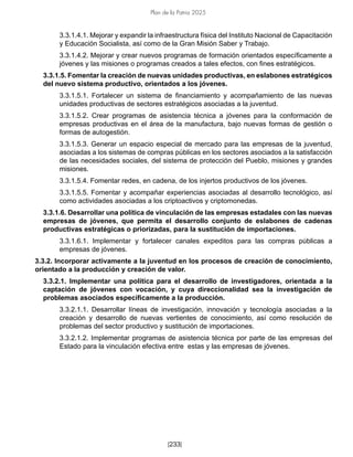 Plan de la Patria 2025
[233]
3.3.1.4.1. Mejorar y expandir la infraestructura física del Instituto Nacional de Capacitación
y Educación Socialista, así como de la Gran Misión Saber y Trabajo.
3.3.1.4.2. Mejorar y crear nuevos programas de formación orientados específicamente a
jóvenes y las misiones o programas creados a tales efectos, con fines estratégicos.
3.3.1.5. Fomentar la creación de nuevas unidades productivas, en eslabones estratégicos
del nuevo sistema productivo, orientados a los jóvenes.
3.3.1.5.1. Fortalecer un sistema de financiamiento y acompañamiento de las nuevas
unidades productivas de sectores estratégicos asociadas a la juventud.
3.3.1.5.2. Crear programas de asistencia técnica a jóvenes para la conformación de
empresas productivas en el área de la manufactura, bajo nuevas formas de gestión o
formas de autogestión.
3.3.1.5.3. Generar un espacio especial de mercado para las empresas de la juventud,
asociadas a los sistemas de compras públicas en los sectores asociados a la satisfacción
de las necesidades sociales, del sistema de protección del Pueblo, misiones y grandes
misiones.
3.3.1.5.4. Fomentar redes, en cadena, de los injertos productivos de los jóvenes.
3.3.1.5.5. Fomentar y acompañar experiencias asociadas al desarrollo tecnológico, así
como actividades asociadas a los criptoactivos y criptomonedas.
3.3.1.6. Desarrollar una política de vinculación de las empresas estadales con las nuevas
empresas de jóvenes, que permita el desarrollo conjunto de eslabones de cadenas
productivas estratégicas o priorizadas, para la sustitución de importaciones.
3.3.1.6.1. Implementar y fortalecer canales expeditos para las compras públicas a
empresas de jóvenes.
3.3.2. Incorporar activamente a la juventud en los procesos de creación de conocimiento,
orientado a la producción y creación de valor.
3.3.2.1. Implementar una política para el desarrollo de investigadores, orientada a la
captación de jóvenes con vocación, y cuya direccionalidad sea la investigación de
problemas asociados específicamente a la producción.
3.3.2.1.1. Desarrollar líneas de investigación, innovación y tecnología asociadas a la
creación y desarrollo de nuevas vertientes de conocimiento, así como resolución de
problemas del sector productivo y sustitución de importaciones.
3.3.2.1.2. Implementar programas de asistencia técnica por parte de las empresas del
Estado para la vinculación efectiva entre estas y las empresas de jóvenes.
 