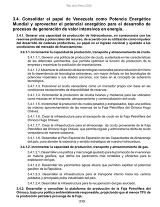 [236]
Plan de la Patria 2025
3.4. Consolidar el papel de Venezuela como Potencia Energética
Mundial y aprovechar el potencial energético para el desarrollo de
procesos de generación de valor intensivos en energía.
3.4.1. Generar una capacidad de producción de hidrocarburos, en consonancia con las
reservas probadas y potenciales del recurso, de acuerdo con su utilización como impulsor
del desarrollo de cadenas productivas, su papel en el ingreso nacional y ajustado a las
condiciones del mercado de financiamiento.
3.4.1.1. Incrementar la capacidad de producción, transporte y almacenamiento de crudo.
3.4.1.1.1. Generar una política de producción de crudo, sustentada en las características
de los diferentes yacimientos, que permita optimizar la función de producción de la
empresa y maximizar la sustitución de importaciones.
3.4.1.1.2. Maximizar la utilización de las tecnologías nacionales para la reducción al mínimo
de la dependencia de tecnologías extranjeras, con mayor énfasis en las tecnologías de
potencias imperiales o sus aliados cercanos, con base en el concepto de soberanía
tecnológica.
3.4.1.1.3. Posicionar el crudo venezolano como un marcador propio con base en las
condiciones excepcionales de disponibilidad de reservas.
3.4.1.1.4. Incrementar la producción de crudos livianos y medianos para ser utilizados
como mezclas en el transporte, almacenamiento y comercialización del crudo.
3.4.1.1.5. Incrementar la producción de crudos pesados y extrapesados, bajo una política
de máximo aprovechamiento de las reservas de la Faja Petrolífera del Orinoco Hugo
Chávez.
3.4.1.1.6. Crear la infraestructura para el transporte de crudo en la Faja Petrolífera del
Orinoco Hugo Chávez.
3.4.1.1.7. Crear la infraestructura para el almacenaje de crudo proveniente de la Faja
Petrolífera del Orinoco Hugo Chávez, que permita regular y administrar la oferta de crudo
venezolana de manera soberana.
3.4.1.1.8. Desarrollar el Plan Especial de Expansión de las Capacidades de Almacenaje
del país, para atender la soberanía y sentido estratégico de nuestro hidrocarburo.
3.4.1.2. Incrementar la capacidad de producción, transporte y almacenamiento de gas.
3.4.1.2.1. Desarrollar una política y marco legal ajustado para la promoción de inversiones
en materia gasífera, que defina los parámetros más rentables y eficientes para la
explotación del gas.
3.4.1.2.2. Desarrollar los yacimientos aguas afuera que permitan explotar el potencial
gasífero de la República.
3.4.1.2.3. Desarrollar la infraestructura para el transporte interno hacia los centros
poblados y principales polos industriales del país.
3.4.1.2.4. Desarrollar la infraestructura para la recuperación del gas asociado.
3.4.2. Desarrollar y consolidar la plataforma de producción de la Faja Petrolífera del
Orinoco, bajo una política ambientalmente responsable, propiciando que al menos 70% de
la producción petrolera provenga de la Faja.
 