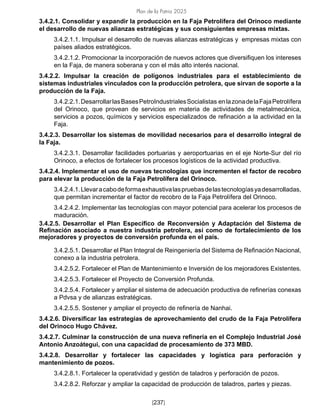 Plan de la Patria 2025
[237]
3.4.2.1. Consolidar y expandir la producción en la Faja Petrolífera del Orinoco mediante
el desarrollo de nuevas alianzas estratégicas y sus consiguientes empresas mixtas.
3.4.2.1.1. Impulsar el desarrollo de nuevas alianzas estratégicas y empresas mixtas con
países aliados estratégicos.
3.4.2.1.2. Promocionar la incorporación de nuevos actores que diversifiquen los intereses
en la Faja, de manera soberana y con el más alto interés nacional.
3.4.2.2. Impulsar la creación de polígonos industriales para el establecimiento de
sistemas industriales vinculados con la producción petrolera, que sirvan de soporte a la
producción de la Faja.
3.4.2.2.1.DesarrollarlasBasesPetroIndustrialesSocialistas enlazonadelaFajaPetrolífera
del Orinoco, que provean de servicios en materia de actividades de metalmecánica,
servicios a pozos, químicos y servicios especializados de refinación a la actividad en la
Faja.
3.4.2.3. Desarrollar los sistemas de movilidad necesarios para el desarrollo integral de
la Faja.
3.4.2.3.1. Desarrollar facilidades portuarias y aeroportuarias en el eje Norte-Sur del río
Orinoco, a efectos de fortalecer los procesos logísticos de la actividad productiva.
3.4.2.4. Implementar el uso de nuevas tecnologías que incrementen el factor de recobro
para elevar la producción de la Faja Petrolífera del Orinoco.
3.4.2.4.1.Llevaracabodeformaexhaustivalaspruebasdelastecnologíasyadesarrolladas,
que permitan incrementar el factor de recobro de la Faja Petrolífera del Orinoco.
3.4.2.4.2. Implementar las tecnologías con mayor potencial para acelerar los procesos de
maduración.
3.4.2.5. Desarrollar el Plan Específico de Reconversión y Adaptación del Sistema de
Refinación asociado a nuestra industria petrolera, así como de fortalecimiento de los
mejoradores y proyectos de conversión profunda en el país.
3.4.2.5.1. Desarrollar el Plan Integral de Reingeniería del Sistema de Refinación Nacional,
conexo a la industria petrolera.
3.4.2.5.2. Fortalecer el Plan de Mantenimiento e Inversión de los mejoradores Existentes.
3.4.2.5.3. Fortalecer el Proyecto de Conversión Profunda.
3.4.2.5.4. Fortalecer y ampliar el sistema de adecuación productiva de refinerías conexas
a Pdvsa y de alianzas estratégicas.
3.4.2.5.5. Sostener y ampliar el proyecto de refinería de Nanhai.
3.4.2.6. Diversificar las estrategias de aprovechamiento del crudo de la Faja Petrolífera
del Orinoco Hugo Chávez.
3.4.2.7. Culminar la construcción de una nueva refinería en el Complejo Industrial José
Antonio Anzoátegui, con una capacidad de procesamiento de 373 MBD.
3.4.2.8. Desarrollar y fortalecer las capacidades y logística para perforación y
mantenimiento de pozos.
3.4.2.8.1. Fortalecer la operatividad y gestión de taladros y perforación de pozos.
3.4.2.8.2. Reforzar y ampliar la capacidad de producción de taladros, partes y piezas.
 