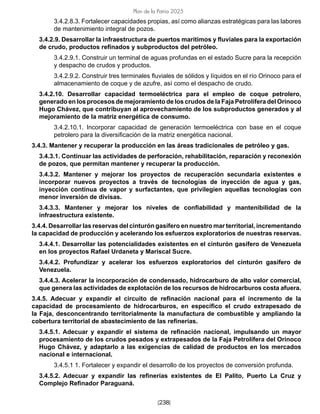 [238]
Plan de la Patria 2025
3.4.2.8.3. Fortalecer capacidades propias, así como alianzas estratégicas para las labores
de mantenimiento integral de pozos.
3.4.2.9. Desarrollar la infraestructura de puertos marítimos y fluviales para la exportación
de crudo, productos refinados y subproductos del petróleo.
3.4.2.9.1. Construir un terminal de aguas profundas en el estado Sucre para la recepción
y despacho de crudos y productos.
3.4.2.9.2. Construir tres terminales fluviales de sólidos y líquidos en el río Orinoco para el
almacenamiento de coque y de azufre, así como el despacho de crudo.
3.4.2.10. Desarrollar capacidad termoeléctrica para el empleo de coque petrolero,
generado en los procesos de mejoramiento de los crudos de la Faja Petrolífera del Orinoco
Hugo Chávez, que contribuyan al aprovechamiento de los subproductos generados y al
mejoramiento de la matriz energética de consumo.
3.4.2.10.1. Incorporar capacidad de generación termoeléctrica con base en el coque
petrolero para la diversificación de la matriz energética nacional.
3.4.3. Mantener y recuperar la producción en las áreas tradicionales de petróleo y gas.
3.4.3.1. Continuar las actividades de perforación, rehabilitación, reparación y reconexión
de pozos, que permitan mantener y recuperar la producción.
3.4.3.2. Mantener y mejorar los proyectos de recuperación secundaria existentes e
incorporar nuevos proyectos a través de tecnologías de inyección de agua y gas,
inyección continua de vapor y surfactantes, que privilegien aquellas tecnologías con
menor inversión de divisas.
3.4.3.3. Mantener y mejorar los niveles de confiabilidad y mantenibilidad de la
infraestructura existente.
3.4.4. Desarrollar las reservas del cinturón gasífero en nuestro mar territorial, incrementando
la capacidad de producción y acelerando los esfuerzos exploratorios de nuestras reservas.
3.4.4.1. Desarrollar las potencialidades existentes en el cinturón gasífero de Venezuela
en los proyectos Rafael Urdaneta y Mariscal Sucre.
3.4.4.2. Profundizar y acelerar los esfuerzos exploratorios del cinturón gasífero de
Venezuela.
3.4.4.3. Acelerar la incorporación de condensado, hidrocarburo de alto valor comercial,
que genera las actividades de explotación de los recursos de hidrocarburos costa afuera.
3.4.5. Adecuar y expandir el circuito de refinación nacional para el incremento de la
capacidad de procesamiento de hidrocarburos, en específico el crudo extrapesado de
la Faja, desconcentrando territorialmente la manufactura de combustible y ampliando la
cobertura territorial de abastecimiento de las refinerías.
3.4.5.1. Adecuar y expandir el sistema de refinación nacional, impulsando un mayor
procesamiento de los crudos pesados y extrapesados de la Faja Petrolífera del Orinoco
Hugo Chávez, y adaptarlo a las exigencias de calidad de productos en los mercados
nacional e internacional.
3.4.5.1 1. Fortalecer y expandir el desarrollo de los proyectos de conversión profunda.
3.4.5.2. Adecuar y expandir las refinerías existentes de El Palito, Puerto La Cruz y
Complejo Refinador Paraguaná.
 