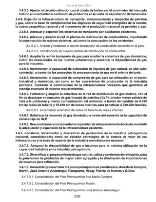 Plan de la Patria 2025
[239]
3.4.5.3. Ajustar el circuito refinador con el objeto de balancear el suministro del mercado
interno e incrementar el contenido de productos en la cesta de exportación de Venezuela.
3.4.6. Expandir la infraestructura de transporte, almacenamiento y despacho de petróleo
y gas, sobre la base de complementar los objetivos de seguridad energética de la nación,
la nueva geopolítica nacional y el incremento de la producción nacional de petróleo y gas.
3.4.6.1. Adecuar y expandir los sistemas de transporte por poliductos existentes.
3.4.6.2. Adecuar y ampliar la red de plantas de distribución de combustibles, impulsando
la construcción de nuevos sistemas, así como la adecuación de los existentes.
3.4.6.2 1. Ampliar y fortalecer la red de distribución de combustible existente en el país.
3.4.6.2 2. Construcción de nuevas plantas de distribución de combustible.
3.4.6.3. Ampliar la red de transporte de gas para ampliar la cobertura de gas doméstico,
cubrir las necesidades de los nuevos urbanismos y aumentar la disponibilidad de gas
para la industria.
3.4.6.4. Incrementar la capacidad de extracción de líquidos de gas natural, de alto valor
comercial, a través de los proyectos de procesamiento de gas en el oriente del país.
3.4.6.5. Incrementar la capacidad de compresión de gas para su utilización en el sector
industrial y doméstico, así como en las operaciones de producción de la industria
petrolera, mediante la construcción de la infraestructura necesaria que garantice el
manejo oportuno de nuevos requerimientos.
3.4.6.6. Fortalecer y ampliar la cobertura de la red de distribución de gas metano, con el
fin de desplazar el consumo de gas licuado de petróleo (GLP), brindar mayor calidad de
vida a la población y menor contaminación del ambiente, a través del tendido de 8.625
km de redes de tubería y 16.818 km de líneas internas para beneficiar a 728.900 familias.
3.4.6.6 1. Incrementar el tendido de redes de tubería de líneas internas.
3.4.6.7. Satisfacer la demanda de gas doméstico a través del aumento de la capacidad de
almacenaje de GLP.
3.4.6.8. Reacondicionar e incrementar la capacidad de almacenamiento de crudo mediante
la adecuación y expansión de la infraestructura existente.
3.4.7. Fortalecer, incrementar y diversificar de producción de la industria petroquímica
nacional, consolidándola como un eslabón estratégico de la cadena de valor de los
hidrocarburos y la base de soporte de la industria manufacturera nacional.
3.4.7.1. Asegurar la disponibilidad de gas e insumos para la máxima utilización de la
capacidad instalada en la industria petroquímica.
3.4.7.2. Diversificar el procesamiento de gas natural, naftas y corrientes de refinación, para
la generación de productos de mayor valor agregado y la eliminación de importaciones
de insumos para refinación.
3.4.7.3. Consolidar y desarrollar los polos petroquímicos planificados:Ana María Campos,
Morón, José Antonio Anzoátegui, Paraguaná, Navay, Puerto de Nutrias y Güiria.
3.4.7.3 1. Consolidación del Polo Petroquímico Ana María Campos.
3.4.7.3 2. Consolidación del Polo Petroquímico Morón.
3.4.7.3 3. Consolidación del Polo Petroquímico José Antonio Anzoátegui.
 
