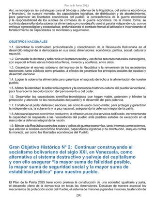 [24]
Plan de la Patria 2025
Así, se incorporan las estrategias para el blindaje y defensa de la República, del sistema económico
y financiero, de nuestra moneda, las capacidades logísticas, de distribución y de abastecimiento,
para garantizar las libertades económicas del pueblo, la contraofensiva de la guerra económica
y la responsabilidad de los autores de crímenes de la guerra económica. De la misma forma, se
continúa desarrollando la soberanía alimentaria como un desafío central para la independencia, con un
enfoque agroecológico y ecosocialista, profundizando el combate frontal al latifundio e incorporando el
fortalecimiento de capacidades de monitoreo y seguimiento.
OBJETIVOS NACIONALES
1.1. Garantizar la continuidad, profundización y consolidación de la Revolución Bolivariana en el
desarrollo integral de la democracia en sus cinco dimensiones: económica, política, social, cultural y
espacial.
1.2. Consolidar la defensa y soberanía en la preservación y uso de los recursos naturales estratégicos,
con especial énfasis en los hidrocarburíferos, mineros y acuíferos, entre otros.
1.3. Garantizar el manejo soberano del ingreso de la República y la reinversión de los excedentes
nacionales, tanto públicos como privados, a efectos de garantizar los principios sociales de equidad y
desarrollo nacional.
1.4. Lograr la soberanía alimentaria para garantizar el sagrado derecho a la alimentación de nuestro
pueblo.
1.5. Afirmar la identidad, la soberanía cognitiva y la conciencia histórico-cultural del pueblo venezolano,
para favorecer la descolonización del pensamiento y del poder.
1.6. Desarrollar las capacidades científico-tecnológicas que hagan viable, potencien y blinden la
protección y atención de las necesidades del pueblo y el desarrollo del país potencia.
1.7. Fortalecer el poder defensivo nacional, así como la unión cívico-militar, para proteger y garantizar
la independencia, la soberanía y la paz nacional, asegurando la defensa integral de la patria.
1.8.Adecuarelaparatoeconómicoproductivo,lainfraestructuraylosserviciosdelEstado,incrementando
la capacidad de respuesta a las necesidades del pueblo ante posibles estados de excepción en el
marco de la defensa integral de la nación.
1.9. Blindar a la República contra los actos y delitos de guerra económica, tanto internos como externos,
que afecten el sistema económico financiero, capacidades logísticas y de distribución, ataques contra
la moneda, así como las libertades económicas del Pueblo.
Gran Objetivo Histórico N° 2: Continuar construyendo el
socialismo bolivariano del siglo XXI, en Venezuela, como
alternativa al sistema destructivo y salvaje del capitalismo
y con ello asegurar “la mayor suma de felicidad posible,
la mayor suma de seguridad social y la mayor suma de
estabilidad política” para nuestro pueblo.
El Plan de la Patria 2025 tiene como premisa la construcción de una sociedad igualitaria y justa,
el desarrollo pleno de la democracia en todas las dimensiones. Destacan de manera especial los
mecanismos de protección social del Pueblo, el sistema de misiones y grandes misiones, la atención de
 