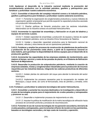 Plan de la Patria 2025
[241]
3.4.8. Apalancar el desarrollo de la industria nacional mediante la promoción del
encadenamiento productivo con la actividad petrolera, gasífera y petroquímica para
fortalecer y profundizar nuestra soberanía económica.
3.4.8.1. Consolidar el desarrollo del complejo industrial conexo a la industria petrolera,
gasífera y petroquímica para fortalecer y profundizar nuestra soberanía económica.
3.4.8.1 1. Fomentar la organización de conglomerados productivos y nuevos métodos de
organización gestión empresarial que permita expandir la capacidad productiva asociada
a la producción hidrocarburífera.
3.4.8.1 2. Diseñar políticas de fomento productivo para los sectores industriales
relacionados con la industria conexa a la actividad hidrocarburífera.
3.4.8.2. Incrementar la capacidad de ensamblaje y fabricación en el país de taladros y
equipos de servicios a pozos.
3.4.8.2 1. Instalar capacidad de ensamblaje y producción de equipos y bienes de capital
para la explotación petrolera, como la Industria China Venezolana de Taladros.
3.4.8.2 2. Instalar y desarrollar capacidad productiva para la fabricación nacional de
tubulares, válvulas y otros bienes de uso en operaciones petroleras.
3.4.8.3. Fortalecer y ampliar los procesos de construcción de plataformas de perforación
y producción de los yacimientos costa afuera, a partir de la experiencia nacional en
esta materia, para garantizar la disponibilidad de dichos equipos para el desarrollo de la
producción gasífera.
3.4.8.4. Incrementar las capacidades de las empresas estatales de mantenimiento, para
mejorar el tiempo, servicio y costo de las paradas de planta, en el Sistema de Refinación
Nacional de Mejoradores.
3.4.8.5. Desarrollar la producción de subproductos petroleros, mediante la creación de
empresas estatales, mixtas y conglomerados industriales para la producción de insumos
requeridos por las industrias básicas, integrando las cadenas productivas de diferentes
sectores.
3.4.8.5.1. Instalar plantas de calcinación del coque para atender la demanda del sector
siderúrgico.
3.4.8.5.2. Implementar los procesos necesarios para la recuperación de metales del
flexicoque y coque verde, así como el ferrovanadio, brea de petróleo y orimatita, entre
otros.
3.4.9. Fortalecer y profundizar la soberanía tecnológica del sector hidrocarburos.
3.4.9.1. Consolidar y aumentar los recursos destinados a la investigación y desarrollo en
el país de tecnologías propias para el mejoramiento de crudos pesados y extrapesados
y promover su uso.
3.4.9.1.1. Desarrollar e implementar procesos de mejoramiento en sitio.
3.4.9.1.2. Impulsar la política de modificación de la matriz tecnológica de refinación hacia
procesos de conversión profunda y procesos de viscorreducción.
3.4.9.2. Fomentar el uso de nuevas tecnologías de recuperación secundaria y terciaria de
crudos pesados y extrapesados, para incrementar el factor de recobro en los yacimientos,
basados en tecnologías nacionales y de bajo costo de inversión y operación.
 