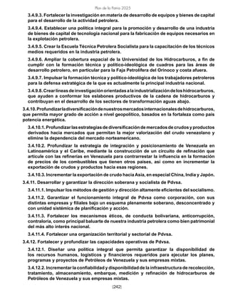 [242]
Plan de la Patria 2025
3.4.9.3. Fortalecer la investigación en materia de desarrollo de equipos y bienes de capital
para el desarrollo de la actividad petrolera.
3.4.9.4. Establecer una política integral para la promoción y desarrollo de una industria
de bienes de capital de tecnología nacional para la fabricación de equipos necesarios en
la explotación petrolera.
3.4.9.5. Crear la Escuela Técnica Petrolera Socialista para la capacitación de los técnicos
medios requeridos en la industria petrolera.
3.4.9.6. Ampliar la cobertura espacial de la Universidad de los Hidrocarburos, a fin de
cumplir con la formación técnica y político-ideológica de cuadros para las áreas de
desarrollo petrolero, en particular para la Faja Petrolífera del Orinoco y costa afuera.
3.4.9.7. Impulsar la formación técnica y político-ideológica de los trabajadores petroleros
para la defensa estratégica de la que es actualmente la principal industria nacional.
3.4.9.8.Crearlíneasdeinvestigaciónorientadasalaindustrializacióndeloshidrocarburos,
que ayuden a conformar los eslabones productivos de la cadena de hidrocarburos y
contribuyan en el desarrollo de los sectores de transformación aguas abajo.
3.4.10.Profundizarladiversificacióndenuestrosmercadosinternacionalesdehidrocarburos,
que permita mayor grado de acción a nivel geopolítico, basados en la fortaleza como país
potencia energética.
3.4.10.1.Profundizarlasestrategiasdediversificacióndemercadosdecrudosyproductos
derivados hacia mercados que permitan la mejor valorización del crudo venezolano y
elimine la dependencia del mercado norteamericano.
3.4.10.2. Profundizar la estrategia de integración y posicionamiento de Venezuela en
Latinoamérica y el Caribe, mediante la construcción de un circuito de refinación que
articule con las refinerías en Venezuela para contrarrestar la influencia en la formación
de precios de los combustibles que tienen otros países, así como en incrementar la
exportación de crudos y productos hacia esas regiones.
3.4.10.3. Incrementar la exportación de crudo hacia Asia, en especial China, India y Japón.
3.4.11. Desarrollar y garantizar la dirección soberana y socialista de Pdvsa.
3.4.11.1. Impulsar los métodos de gestión y dirección altamente eficientes del socialismo.
3.4.11.2. Garantizar el funcionamiento integral de Pdvsa como corporación, con sus
distintas empresas y filiales bajo un esquema plenamente soberano, desconcentrado y
con unidad sistémica de planificación y acción.
3.4.11.3. Fortalecer los mecanismos éticos, de conducta bolivariana, anticorrupción,
contraloría, como principal baluarte de nuestra industria petrolera como bien patrimonial
del más alto interés nacional.
3.4.11.4. Fortalecer una organización territorial y sectorial de Pdvsa.
3.4.12. Fortalecer y profundizar las capacidades operativas de Pdvsa.
3.4.12.1. Diseñar una política integral que permita garantizar la disponibilidad de
los recursos humanos, logísticos y financieros requeridos para ejecutar los planes,
programas y proyectos de Petróleos de Venezuela y sus empresas mixtas.
3.4.12.2. Incrementar la confiabilidad y disponibilidad de la infraestructura de recolección,
tratamiento, almacenamiento, embarque, medición y refinación de hidrocarburos de
Petróleos de Venezuela y sus empresas mixtas.
 