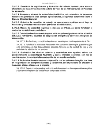 Plan de la Patria 2025
[243]
3.4.12.3. Garantizar la capacitación y formación del talento humano para ejecutar
eficientemente las actividades de la cadena de valor de los hidrocarburos en Petróleos
de Venezuela.
3.4.12.4. Reforzar el sistema de autosuficiencia eléctrica, así como dotar de esquemas
flexibles de generación a los campos operacionales, asegurando autonomía sobre el
Sistema Eléctrico Nacional.
3.4.12.5. Optimizar la capacidad de manejo de operaciones acuáticas en el lago de
Maracaibo y todas las embarcaciones petroleras a nivel nacional.
3.4.12.6. Mejorar la capacidad logística y eficiencia de Pdvsa, así como fortalecer el
control de las actividades medulares.
3.4.12.7. Consolidar las alianzas estratégicas entre los países signatarios de los acuerdos
del ALBA, Petrocaribe, acuerdos de cooperación energética y convenios integrales de
cooperación.
3.4.12.7 1. Profundizar y consolidar las alianzas estratégicas con los países del ALBA.
3.4.12.7 2. Fortalecer la alianza de Petrocaribe y los convenios de energía, que contribuyan
a la eliminación de las desigualdades sociales, fomento de la calidad de vida y una
participación efectiva de los pueblos.
3.4.12.8. Profundizar las alianzas políticas y económicas con aquellos países con
posicionamiento geoestratégico favorable y cuyos intereses converjan con los de
nuestra nación, favoreciendo la construcción de un mundo pluripolar.
3.4.12.9. Profundizar las relaciones de cooperación con los países en la región, con base
en los principios de complementariedad y solidaridad, con el propósito de proveerle a
los países aliados el acceso a la energía.
3.4.12.9 1. Seguir construyendo y profundizando los acuerdos de cooperación energética
y convenios integrales de cooperación con países aliados.
 