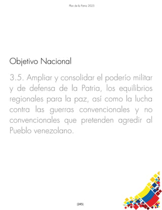 Plan de la Patria 2025
[245]
3.5. Ampliar y consolidar el poderío militar
y de defensa de la Patria, los equilibrios
regionales para la paz, así como la lucha
contra las guerras convencionales y no
convencionales que pretenden agredir al
Pueblo venezolano.
Objetivo Nacional
 
