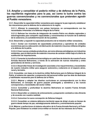 [246]
Plan de la Patria 2025
3.5. Ampliar y consolidar el poderío militar y de defensa de la Patria,
los equilibrios regionales para la paz, así como la lucha contra las
guerras convencionales y no convencionales que pretenden agredir
al Pueblo venezolano.
3.5.1. Desarrollar la capacidad militar venezolana para asegurar la paz regional y establecer
los mecanismos para la defensa de la soberanía en la región.
3.5.1.1. Afianzar la cooperación con países hermanos, en correspondencia con las
necesidades inherentes a la Defensa Integral de la Patria.
3.5.1.2. Reforzar los vínculos de integración de nuestra Patria con aliados regionales y
extrarregionales para compartir capacidades y conocimientos en función de la defensa
de la soberanía y la autodeterminación de los pueblos.
3.5.2. Desarrollar y expandir la capacidad productiva de la industria militar venezolana.
3.5.2.1. Contar con inventario de capacidades productivas y operativas de unidades
económicas para su adecuación a la fabricación de material e insumos militares dirigidos
a la defensa de la patria.
3.5.2.2. Crear nuevas unidades productivas, así como alianzas estratégicas con industrias
existentes, para la fabricación de material e insumos de carácter militar bajo el criterio de
sustitución de importaciones.
3.5.2.3. Fomentar la transferencia tecnológica en cada fase de dotación de nuestra Fuerza
Armada Nacional Bolivariana, a través de la activación de nuevas industrias y entes
generadores de bienes y servicios.
3.5.2.4. Desarrollar líneas de investigación asociadas a los requerimientos y necesidades
de nuestra industria militar para asegurar autonomía y soberanía en el espacio aéreo,
naval y terrestre.
3.5.3. Consolidar, con base en la doctrina militar Bolivariana para la Defensa Integral de la
Patria, el sistema de capacitar y preparación del personal militar que los dote de destrezas
y habilidades necesarias para la defensa de la Patria.
3.5.3.1. Mejorar y adaptar los diseños curriculares en correspondencia con la ética
Bolivariana, el concepto de guerra popular prolongada y asimétrica y las nuevas
concepciones y necesidades del sector militar.
3.5.3.2. Consolidar y profundizar la doctrina Bolivariana en nuestra Fuerza Armada
Nacional Bolivariana.
3.5.3.3. Desarrollar un sistema de entrenamiento y preparación combativa más eficiente
y de acuerdo con nuestra realidad.
3.5.3.4. Comunicar la nueva concepción de Defensa Integral.
3.5.3.5. Consolidar un sistema defensivo territorial capaz de dirigir al país en tiempo de
guerra desde tiempo de paz, estratégicamente defensivo y eminentemente popular.
3.5.4. Mejorar y perfeccionar el sistema educativo de la Fuerza Armada Nacional y el Poder
Popular, para fortalecer la unidad cívico-militar en función de los intereses de la Patria.
 