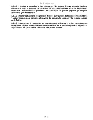Plan de la Patria 2025
[247]
3.5.4.1. Preparar y capacitar a los integrantes de nuestra Fuerza Armada Nacional
Bolivariana bajo la premisa fundamental de los ideales bolivarianos de integración,
soberanía, independencia, partiendo del concepto de guerra popular prolongada,
asimétrica y de resistencia.
3.5.4.2. Integrar activamente los planes y diseños curriculares de las academias militares
y universidades, para ponerlas al servicio del desarrollo nacional y la defensa integral
de la Patria.
3.5.4.3. Incrementar la formación de profesionales militares y civiles en convenios
con países aliados, para contribuir recíprocamente en la unidad regional y mejorar las
capacidades de operaciones conjuntas con países aliados.
 