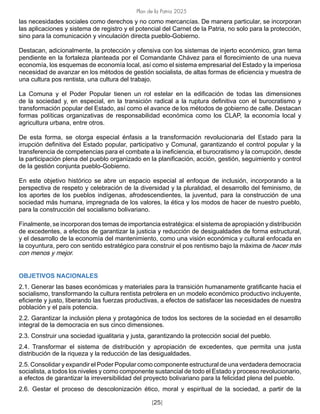 Plan de la Patria 2025
[25]
las necesidades sociales como derechos y no como mercancías. De manera particular, se incorporan
las aplicaciones y sistema de registro y el potencial del Carnet de la Patria, no solo para la protección,
sino para la comunicación y vinculación directa pueblo-Gobierno.
Destacan, adicionalmente, la protección y ofensiva con los sistemas de injerto económico, gran tema
pendiente en la fortaleza planteada por el Comandante Chávez para el florecimiento de una nueva
economía, los esquemas de economía local, así como el sistema empresarial del Estado y la imperiosa
necesidad de avanzar en los métodos de gestión socialista, de altas formas de eficiencia y muestra de
una cultura pos rentista, una cultura del trabajo.
La Comuna y el Poder Popular tienen un rol estelar en la edificación de todas las dimensiones
de la sociedad y, en especial, en la transición radical a la ruptura definitiva con el burocratismo y
transformación popular del Estado, así como el avance de los métodos de gobierno de calle. Destacan
formas políticas organizativas de responsabilidad económica como los CLAP, la economía local y
agricultura urbana, entre otros.
De esta forma, se otorga especial énfasis a la transformación revolucionaria del Estado para la
irrupción definitiva del Estado popular, participativo y Comunal, garantizando el control popular y la
transferencia de competencias para el combate a la ineficiencia, el burocratismo y la corrupción, desde
la participación plena del pueblo organizado en la planificación, acción, gestión, seguimiento y control
de la gestión conjunta pueblo-Gobierno.
En este objetivo histórico se abre un espacio especial al enfoque de inclusión, incorporando a la
perspectiva de respeto y celebración de la diversidad y la pluralidad, el desarrollo del feminismo, de
los aportes de los pueblos indígenas, afrodescendientes, la juventud, para la construcción de una
sociedad más humana, impregnada de los valores, la ética y los modos de hacer de nuestro pueblo,
para la construcción del socialismo bolivariano.
Finalmente, se incorporan dos temas de importancia estratégica: el sistema de apropiación y distribución
de excedentes, a efectos de garantizar la justicia y reducción de desigualdades de forma estructural,
y el desarrollo de la economía del mantenimiento, como una visión económica y cultural enfocada en
la coyuntura, pero con sentido estratégico para construir el pos rentismo bajo la máxima de hacer más
con menos y mejor.
OBJETIVOS NACIONALES
2.1. Generar las bases económicas y materiales para la transición humanamente gratificante hacia el
socialismo, transformando la cultura rentista petrolera en un modelo económico productivo incluyente,
eficiente y justo, liberando las fuerzas productivas, a efectos de satisfacer las necesidades de nuestra
población y el país potencia.
2.2. Garantizar la inclusión plena y protagónica de todos los sectores de la sociedad en el desarrollo
integral de la democracia en sus cinco dimensiones.
2.3. Construir una sociedad igualitaria y justa, garantizando la protección social del pueblo.
2.4. Transformar el sistema de distribución y apropiación de excedentes, que permita una justa
distribución de la riqueza y la reducción de las desigualdades.
2.5. Consolidar y expandir el Poder Popular como componente estructural de una verdadera democracia
socialista, a todos los niveles y como componente sustancial de todo el Estado y proceso revolucionario,
a efectos de garantizar la irreversibilidad del proyecto bolivariano para la felicidad plena del pueblo.
2.6. Gestar el proceso de descolonización ético, moral y espiritual de la sociedad, a partir de la
 