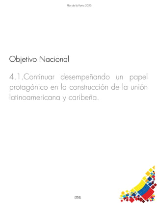 Plan de la Patria 2025
[251]
4.1.Continuar desempeñando un papel
protagónico en la construcción de la unión
latinoamericana y caribeña.
Objetivo Nacional
 