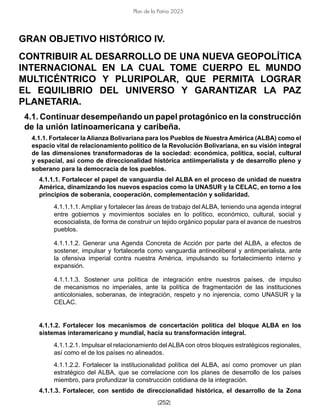 [252]
Plan de la Patria 2025
GRAN OBJETIVO HISTÓRICO IV.
CONTRIBUIR AL DESARROLLO DE UNA NUEVA GEOPOLÍTICA
INTERNACIONAL EN LA CUAL TOME CUERPO EL MUNDO
MULTICÉNTRICO Y PLURIPOLAR, QUE PERMITA LOGRAR
EL EQUILIBRIO DEL UNIVERSO Y GARANTIZAR LA PAZ
PLANETARIA.
4.1. Continuar desempeñando un papel protagónico en la construcción
de la unión latinoamericana y caribeña.
4.1.1. Fortalecer la Alianza Bolivariana para los Pueblos de Nuestra América (ALBA) como el
espacio vital de relacionamiento político de la Revolución Bolivariana, en su visión integral
de las dimensiones transformadoras de la sociedad: económica, política, social, cultural
y espacial, así como de direccionalidad histórica antiimperialista y de desarrollo pleno y
soberano para la democracia de los pueblos.
4.1.1.1. Fortalecer el papel de vanguardia del ALBA en el proceso de unidad de nuestra
América, dinamizando los nuevos espacios como la UNASUR y la CELAC, en torno a los
principios de soberanía, cooperación, complementación y solidaridad.
4.1.1.1.1. Ampliar y fortalecer las áreas de trabajo del ALBA, teniendo una agenda integral
entre gobiernos y movimientos sociales en lo político, económico, cultural, social y
ecosocialista, de forma de construir un tejido orgánico popular para el avance de nuestros
pueblos.
4.1.1.1.2. Generar una Agenda Concreta de Acción por parte del ALBA, a efectos de
sostener, impulsar y fortalecerla como vanguardia antineoliberal y antimperialista, ante
la ofensiva imperial contra nuestra América, impulsando su fortalecimiento interno y
expansión.
4.1.1.1.3. Sostener una política de integración entre nuestros países, de impulso
de mecanismos no imperiales, ante la política de fragmentación de las instituciones
anticoloniales, soberanas, de integración, respeto y no injerencia, como UNASUR y la
CELAC.
4.1.1.2. Fortalecer los mecanismos de concertación política del bloque ALBA en los
sistemas interamericano y mundial, hacia su transformación integral.
4.1.1.2.1. Impulsar el relacionamiento del ALBA con otros bloques estratégicos regionales,
así como el de los países no alineados.
4.1.1.2.2. Fortalecer la institucionalidad política del ALBA, así como promover un plan
estratégico del ALBA, que se correlacione con los planes de desarrollo de los países
miembro, para profundizar la construcción cotidiana de la integración.
4.1.1.3. Fortalecer, con sentido de direccionalidad histórica, el desarrollo de la Zona
 