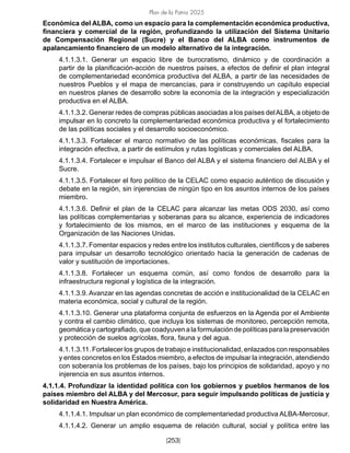 Plan de la Patria 2025
[253]
Económica del ALBA, como un espacio para la complementación económica productiva,
financiera y comercial de la región, profundizando la utilización del Sistema Unitario
de Compensación Regional (Sucre) y el Banco del ALBA como instrumentos de
apalancamiento financiero de un modelo alternativo de la integración.
4.1.1.3.1. Generar un espacio libre de burocratismo, dinámico y de coordinación a
partir de la planificación-acción de nuestros países, a efectos de definir el plan integral
de complementariedad económica productiva del ALBA, a partir de las necesidades de
nuestros Pueblos y el mapa de mercancías, para ir construyendo un capítulo especial
en nuestros planes de desarrollo sobre la economía de la integración y especialización
productiva en el ALBA.
4.1.1.3.2. Generar redes de compras públicas asociadas a los países delALBA, a objeto de
impulsar en lo concreto la complementariedad económica productiva y el fortalecimiento
de las políticas sociales y el desarrollo socioeconómico.
4.1.1.3.3. Fortalecer el marco normativo de las políticas económicas, fiscales para la
integración efectiva, a partir de estímulos y rutas logísticas y comerciales del ALBA.
4.1.1.3.4. Fortalecer e impulsar el Banco del ALBA y el sistema financiero del ALBA y el
Sucre.
4.1.1.3.5. Fortalecer el foro político de la CELAC como espacio auténtico de discusión y
debate en la región, sin injerencias de ningún tipo en los asuntos internos de los países
miembro.
4.1.1.3.6. Definir el plan de la CELAC para alcanzar las metas ODS 2030, así como
las políticas complementarias y soberanas para su alcance, experiencia de indicadores
y fortalecimiento de los mismos, en el marco de las instituciones y esquema de la
Organización de las Naciones Unidas.
4.1.1.3.7. Fomentar espacios y redes entre los institutos culturales, científicos y de saberes
para impulsar un desarrollo tecnológico orientado hacia la generación de cadenas de
valor y sustitución de importaciones.
4.1.1.3.8. Fortalecer un esquema común, así como fondos de desarrollo para la
infraestructura regional y logística de la integración.
4.1.1.3.9. Avanzar en las agendas concretas de acción e institucionalidad de la CELAC en
materia económica, social y cultural de la región.
4.1.1.3.10. Generar una plataforma conjunta de esfuerzos en la Agenda por el Ambiente
y contra el cambio climático, que incluya los sistemas de monitoreo, percepción remota,
geomática y cartografiado, que coadyuven a la formulación de políticas para la preservación
y protección de suelos agrícolas, flora, fauna y del agua.
4.1.1.3.11. Fortalecer los grupos de trabajo e institucionalidad, enlazados con responsables
y entes concretos en los Estados miembro, a efectos de impulsar la integración, atendiendo
con soberanía los problemas de los países, bajo los principios de solidaridad, apoyo y no
injerencia en sus asuntos internos.
4.1.1.4. Profundizar la identidad política con los gobiernos y pueblos hermanos de los
países miembro del ALBA y del Mercosur, para seguir impulsando políticas de justicia y
solidaridad en Nuestra América.
4.1.1.4.1. Impulsar un plan económico de complementariedad productiva ALBA-Mercosur.
4.1.1.4.2. Generar un amplio esquema de relación cultural, social y política entre las
 