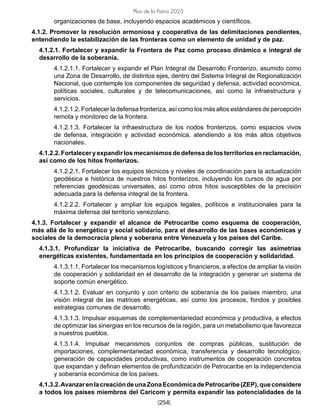 [254]
Plan de la Patria 2025
organizaciones de base, incluyendo espacios académicos y científicos.
4.1.2. Promover la resolución armoniosa y cooperativa de las delimitaciones pendientes,
entendiendo la estabilización de las fronteras como un elemento de unidad y de paz.
4.1.2.1. Fortalecer y expandir la Frontera de Paz como proceso dinámico e integral de
desarrollo de la soberanía.
4.1.2.1.1. Fortalecer y expandir el Plan Integral de Desarrollo Fronterizo, asumido como
una Zona de Desarrollo, de distintos ejes, dentro del Sistema Integral de Regionalización
Nacional, que contemple los componentes de seguridad y defensa, actividad económica,
políticas sociales, culturales y de telecomunicaciones, así como la infraestructura y
servicios.
4.1.2.1.2. Fortalecer la defensa fronteriza, así como los más altos estándares de percepción
remota y monitoreo de la frontera.
4.1.2.1.3. Fortalecer la infraestructura de los nodos fronterizos, como espacios vivos
de defensa, integración y actividad económica, atendiendo a los más altos objetivos
nacionales.
4.1.2.2. Fortalecer y expandir los mecanismos de defensa de los territorios en reclamación,
así como de los hitos fronterizos.
4.1.2.2.1. Fortalecer los equipos técnicos y niveles de coordinación para la actualización
geodésica e histórica de nuestros hitos fronterizos, incluyendo los cursos de agua por
referencias geodésicas universales, así como otros hitos susceptibles de la precisión
adecuada para la defensa integral de la frontera.
4.1.2.2.2. Fortalecer y ampliar los equipos legales, políticos e institucionales para la
máxima defensa del territorio venezolano.
4.1.3. Fortalecer y expandir el alcance de Petrocaribe como esquema de cooperación,
más allá de lo energético y social solidario, para el desarrollo de las bases económicas y
sociales de la democracia plena y soberana entre Venezuela y los países del Caribe.
4.1.3.1. Profundizar la iniciativa de Petrocaribe, buscando corregir las asimetrías
energéticas existentes, fundamentada en los principios de cooperación y solidaridad.
4.1.3.1.1. Fortalecer los mecanismos logísticos y financieros, a efectos de ampliar la visión
de cooperación y solidaridad en el desarrollo de la integración y generar un sistema de
soporte común energético.
4.1.3.1.2. Evaluar en conjunto y con criterio de soberanía de los países miembro, una
visión integral de las matrices energéticas, así como los procesos, fondos y posibles
estrategias comunes de desarrollo.
4.1.3.1.3. Impulsar esquemas de complementariedad económica y productiva, a efectos
de optimizar las sinergias en los recursos de la región, para un metabolismo que favorezca
a nuestros pueblos.
4.1.3.1.4. Impulsar mecanismos conjuntos de compras públicas, sustitución de
importaciones, complementariedad económica, transferencia y desarrollo tecnológico,
generación de capacidades productivas, como instrumentos de cooperación concretos
que expandan y definan elementos de profundización de Petrocaribe en la independencia
y soberanía económica de los países.
4.1.3.2.AvanzarenlacreacióndeunaZonaEconómicadePetrocaribe(ZEP),queconsidere
a todos los países miembros del Caricom y permita expandir las potencialidades de la
 