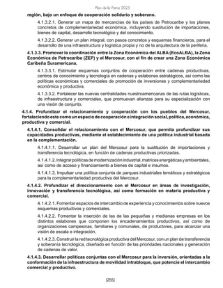 Plan de la Patria 2025
[255]
región, bajo un enfoque de cooperación solidario y soberano.
4.1.3.2.1. Generar un mapa de mercancías de los países de Petrocaribe y los planes
concretos de complementariedad económica, incluyendo sustitución de importaciones,
bienes de capital, desarrollo tecnológico y del conocimiento.
4.1.3.2.2. Generar un plan integral, con pasos concretos y esquemas financieros, para el
desarrollo de una infraestructura y logística propia y no de la arquitectura de la periferia.
4.1.3.3. Promover la coordinación entre la Zona Económica del ALBA (EcoALBA), la Zona
Económica de Petrocaribe (ZEP) y el Mercosur, con el fin de crear una Zona Económica
Caribeña Suramericana.
4.1.3.3.1. Estimular esquemas conjuntos de cooperación entre cadenas productivas,
centros de conocimiento y tecnología en cadenas y eslabones estratégicos, así como las
políticas económicas y comerciales de promoción de inversiones y complementariedad
económica y productiva.
4.1.3.3.2. Fortalecer las nuevas centralidades nuestroamericanas de las rutas logísticas,
de infraestructura y comerciales, que promuevan alianzas para su especialización con
una visión de conjunto.
4.1.4. Profundizar el relacionamiento y cooperación con los pueblos del Mercosur,
fortaleciendoestecomounespaciodecooperacióneintegraciónsocial,política,económica,
productiva y comercial.
4.1.4.1. Consolidar el relacionamiento con el Mercosur, que permita profundizar sus
capacidades productivas, mediante el establecimiento de una política industrial basada
en la complementación.
4.1.4.1.1. Desarrollar un plan del Mercosur para la sustitución de importaciones y
transferencia tecnológica, en función de cadenas productivas priorizadas.
4.1.4.1.2.Integrarpolíticasdemodernizaciónindustrial,matricesenergéticasyambientales,
así como de acceso y financiamiento a bienes de capital e insumos.
4.1.4.1.3. Impulsar una política conjunta de parques industriales temáticos y estratégicos
para la complementariedad productiva del Mercosur.
4.1.4.2. Profundizar el direccionamiento con el Mercosur en áreas de investigación,
innovación y transferencia tecnológica, así como formación en materia productiva y
comercial.
4.1.4.2.1. Fomentar espacios de intercambio de experiencia y conocimientos sobre nuevos
esquemas productivos y comerciales.
4.1.4.2.2. Fomentar la inserción de las de las pequeñas y medianas empresas en los
distintos eslabones que componen los encadenamientos productivos, así como de
organizaciones campesinas, familiares y comunales, de productores, para alcanzar una
visión de escala e integración.
4.1.4.2.3. Construir la red tecnológica productiva del Mercosur, con un plan de transferencia
y soberanía tecnológica, diseñado en función de las prioridades nacionales y generación
de cadenas de valor.
4.1.4.3. Desarrollar políticas conjuntas con el Mercosur para la inversión, orientadas a la
conformación de la infraestructura de movilidad intrabloque, que potencie el intercambio
comercial y productivo.
 