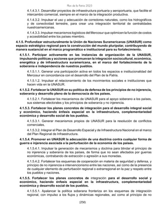 [256]
Plan de la Patria 2025
4.1.4.3.1. Desarrollar proyectos de infraestructura portuaria y aeroportuaria, que facilite el
intercambio comercial, siempre en el marco de la integración productiva.
4.1.4.3.2. Impulsar el uso y adecuación de corredores naturales, como los hidrográficos
y de conectividad terrestre, para crear una integración territorial de centralidades
nuestroamericanas.
4.1.4.3.3. Impulsar mecanismos logísticos del Mercosur que optimicen la función de costos
y accesibilidad entre los países miembro.
4.1.5. Profundizar estructuralmente la Unión de Naciones Suramericanas (UNASUR) como
espacio estratégico regional para la construcción del mundo pluripolar, contribuyendo de
manera sustancial en el marco programático e institucional para su fortalecimiento.
4.1.5.1. Participar activamente en las instancias de organización de la UNASUR,
impulsando políticas y acciones que promuevan la integración sociocultural, económica,
energética y de infraestructura suramericana, en el marco del fortalecimiento de la
soberanía e independencia de nuestros pueblos.
4.1.5.1.1. Generar una participación activa en todos los espacios e institucionalidad del
Mercosur en concordancia con el desarrollo del Plan de la Patria.
4.1.5.1.2. Impulsar el relacionamiento de los movimientos sociales e instituciones que
hacen vida en la UNASUR.
4.1.5.2. Fortalecer la UNASUR en su política de defensa de los principios de no injerencia,
soberanía y desarrollo pleno de la democracia de los países.
4.1.5.2.1. Fortalecer los mecanismos de UNASUR para el apoyo soberano a los países,
sus sistemas electorales y los principios de soberanía y no injerencia.
4.1.5.3. Fortalecer los planes concretos de integración para el desarrollo integral social
y económico, haciendo énfasis especial en la infraestructura, complementariedad
económica y desarrollo social de los pueblos.
4.1.5.3.1. Generar mecanismos propios de UNASUR para la resolución de conflictos
comerciales.
4.1.5.3.2. Integrar el Plan de Desarrollo Espacial y de Infraestructura Nacional en el marco
del Plan Regional de Infraestructura.
4.1.5.4. Promover en UNASUR la adecuación de una doctrina contra cualquier forma de
guerra e injerencia asociada a la perturbación de la economía de los países.
4.1.5.4.1. Impulsar la generación de mecanismos y doctrina para blindar el principio de
no injerencia y soberanía de los países, de forma que no sean afectados por guerras
económicas, contrabando de extracción o agresión a sus monedas.
4.1.5.4.2. Fortalecer los esquemas de cooperación en materia de seguridad y defensa, y
principio de no injerencia e intervencionismo entre las naciones, así como de la presencia
de cualquier elemento de perturbación regional o extrarregional en la paz y respeto entre
los pueblos y naciones.
4.1.5.5. Fortalecer los planes concretos de integración para el desarrollo social y
económico, haciendo énfasis especial en la infraestructura, complementariedad
económica y desarrollo social de los pueblos.
4.1.5.5.1. Apalancar la política soberana fronteriza en los esquemas de integración
regional, con impulso a los flujos y dinámicas regionales, así como al principio de no
 