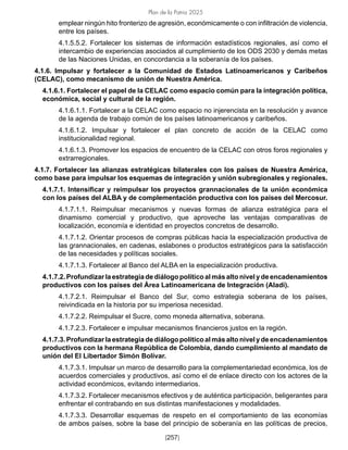 Plan de la Patria 2025
[257]
emplear ningún hito fronterizo de agresión, económicamente o con infiltración de violencia,
entre los países.
4.1.5.5.2. Fortalecer los sistemas de información estadísticos regionales, así como el
intercambio de experiencias asociados al cumplimiento de los ODS 2030 y demás metas
de las Naciones Unidas, en concordancia a la soberanía de los países.
4.1.6. Impulsar y fortalecer a la Comunidad de Estados Latinoamericanos y Caribeños
(CELAC), como mecanismo de unión de Nuestra América.
4.1.6.1. Fortalecer el papel de la CELAC como espacio común para la integración política,
económica, social y cultural de la región.
4.1.6.1.1. Fortalecer a la CELAC como espacio no injerencista en la resolución y avance
de la agenda de trabajo común de los países latinoamericanos y caribeños.
4.1.6.1.2. Impulsar y fortalecer el plan concreto de acción de la CELAC como
institucionalidad regional.
4.1.6.1.3. Promover los espacios de encuentro de la CELAC con otros foros regionales y
extrarregionales.
4.1.7. Fortalecer las alianzas estratégicas bilaterales con los países de Nuestra América,
como base para impulsar los esquemas de integración y unión subregionales y regionales.
4.1.7.1. Intensificar y reimpulsar los proyectos grannacionales de la unión económica
con los países del ALBA y de complementación productiva con los países del Mercosur.
4.1.7.1.1. Reimpulsar mecanismos y nuevas formas de alianza estratégica para el
dinamismo comercial y productivo, que aproveche las ventajas comparativas de
localización, economía e identidad en proyectos concretos de desarrollo.
4.1.7.1.2. Orientar procesos de compras públicas hacia la especialización productiva de
las grannacionales, en cadenas, eslabones o productos estratégicos para la satisfacción
de las necesidades y políticas sociales.
4.1.7.1.3. Fortalecer al Banco del ALBA en la especialización productiva.
4.1.7.2. Profundizar la estrategia de diálogo político al más alto nivel y de encadenamientos
productivos con los países del Área Latinoamericana de Integración (Aladi).
4.1.7.2.1. Reimpulsar el Banco del Sur, como estrategia soberana de los países,
reivindicada en la historia por su imperiosa necesidad.
4.1.7.2.2. Reimpulsar el Sucre, como moneda alternativa, soberana.
4.1.7.2.3. Fortalecer e impulsar mecanismos financieros justos en la región.
4.1.7.3. Profundizar la estrategia de diálogo político al más alto nivel y de encadenamientos
productivos con la hermana República de Colombia, dando cumplimiento al mandato de
unión del El Libertador Simón Bolívar.
4.1.7.3.1. Impulsar un marco de desarrollo para la complementariedad económica, los de
acuerdos comerciales y productivos, así como el de enlace directo con los actores de la
actividad económicos, evitando intermediarios.
4.1.7.3.2. Fortalecer mecanismos efectivos y de auténtica participación, beligerantes para
enfrentar el contrabando en sus distintas manifestaciones y modalidades.
4.1.7.3.3. Desarrollar esquemas de respeto en el comportamiento de las economías
de ambos países, sobre la base del principio de soberanía en las políticas de precios,
 