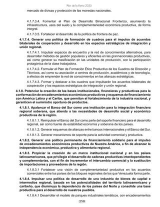 [258]
Plan de la Patria 2025
mercado de divisas y protección de las monedas nacionales.
4.1.7.3.4. Fomentar el Plan de Desarrollo Binacional Fronterizo, asumiendo la
infraestructura, usos del suelo y la complementariedad económica productiva, de forma
integral.
4.1.7.3.5. Fortalecer el desarrollo de la política de frontera de paz.
4.1.7.4. Generar una política de formación de cuadros para el impulso de acuerdos
bilaterales de cooperación y desarrollo en los espacios estratégicos de integración y
unión regional.
4.1.7.4.1. Impulsar espacios de encuentro y la red de conocimientos alternativos, para
desarrollar métodos de gestión populares y eficientes en las grannacionales productivas,
así como generar su masificación en las unidades de producción, con la participación
protagónica de la clase trabajadora.
4.1.7.4.2. Formular el Plan de Formación Ético Productivo de los Cuadros de Dirección y
Técnicos, así como su asociación a centros de producción, académicos y de tecnología,
a efectos de emprender la red de conocimientos en las alianzas estratégicas.
4.1.7.4.3. Formar y destacar a los cuadros que impulsarán los acuerdos bilaterales de
cooperación y los espacios estratégicos de integración y unión regional.
4.1.8. Potenciar la creación de las bases institucionales, financieras y productivas para la
conformación de encadenamientos económicos productivos y esquemas de financiamiento
con América Latina y el Caribe, que permitan el fortalecimiento de la industria nacional, y
garanticen el suministro oportuno de productos.
4.1.8.1. Apalancar el Banco del Sur como una institución para la integración financiera
regional soberana, que atienda a las necesidades de desarrollo social y económico
productivas de la región.
4.1.8.1.1. Reimpulsar el Banco del Sur como parte del soporte financiero para el desarrollo
regional, así como fuente de estabilidad economía y soberana de los países.
4.1.8.1.2. Generar esquemas de alianzas entre bancos internacionales y el Banco del Sur.
4.1.8.1.3. Generar mecanismos de soporte para la actividad comercial y productiva.
4.1.8.2. Generar una política permanente de financiamiento solidario para el impulso
de encadenamientos económicos productivos de Nuestra América, a fin de alcanzar la
independencia económica, productiva y alimentaria regional.
4.1.8.3. Propiciar la creación de un marco institucional nacional y en los países
latinoamericanos, que privilegie el desarrollo de cadenas productivas interdependientes
y complementarias, con el fin de incrementar el intercambio comercial y la sustitución
de importaciones y proveedores de la región.
4.1.8.3.1 Fortalecer una visión de complementariedad productiva en los acuerdos
comerciales entre los países de los bloques regionales de los que Venezuela forma parte.
4.1.8.4. Impulsar una política de desarrollo de una industria de bienes de capital e
intermedios regional, basada en las potencialidades del territorio latinoamericano y
caribeño, que disminuya la dependencia de los países del Norte y consolide una base
productiva para el desarrollo de nuestros pueblos.
4.1.8.4.1 Desarrollar el modelo de parques industriales temáticos, con encadenamientos
 