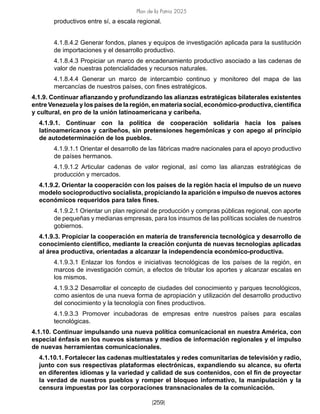 Plan de la Patria 2025
[259]
productivos entre sí, a escala regional.
4.1.8.4.2 Generar fondos, planes y equipos de investigación aplicada para la sustitución
de importaciones y el desarrollo productivo.
4.1.8.4.3 Propiciar un marco de encadenamiento productivo asociado a las cadenas de
valor de nuestras potencialidades y recursos naturales.
4.1.8.4.4 Generar un marco de intercambio continuo y monitoreo del mapa de las
mercancías de nuestros países, con fines estratégicos.
4.1.9. Continuar afianzando y profundizando las alianzas estratégicas bilaterales existentes
entre Venezuela y los países de la región, en materia social, económico-productiva, científica
y cultural, en pro de la unión latinoamericana y caribeña.
4.1.9.1. Continuar con la política de cooperación solidaria hacia los países
latinoamericanos y caribeños, sin pretensiones hegemónicas y con apego al principio
de autodeterminación de los pueblos.
4.1.9.1.1 Orientar el desarrollo de las fábricas madre nacionales para el apoyo productivo
de países hermanos.
4.1.9.1.2 Articular cadenas de valor regional, así como las alianzas estratégicas de
producción y mercados.
4.1.9.2. Orientar la cooperación con los países de la región hacia el impulso de un nuevo
modelo socioproductivo socialista, propiciando la aparición e impulso de nuevos actores
económicos requeridos para tales fines.
4.1.9.2.1 Orientar un plan regional de producción y compras públicas regional, con aporte
de pequeñas y medianas empresas, para los insumos de las políticas sociales de nuestros
gobiernos.
4.1.9.3. Propiciar la cooperación en materia de transferencia tecnológica y desarrollo de
conocimiento científico, mediante la creación conjunta de nuevas tecnologías aplicadas
al área productiva, orientadas a alcanzar la independencia económico-productiva.
4.1.9.3.1 Enlazar los fondos e iniciativas tecnológicas de los países de la región, en
marcos de investigación común, a efectos de tributar los aportes y alcanzar escalas en
los mismos.
4.1.9.3.2 Desarrollar el concepto de ciudades del conocimiento y parques tecnológicos,
como asientos de una nueva forma de apropiación y utilización del desarrollo productivo
del conocimiento y la tecnología con fines productivos.
4.1.9.3.3 Promover incubadoras de empresas entre nuestros países para escalas
tecnológicas.
4.1.10. Continuar impulsando una nueva política comunicacional en nuestra América, con
especial énfasis en los nuevos sistemas y medios de información regionales y el impulso
de nuevas herramientas comunicacionales.
4.1.10.1. Fortalecer las cadenas multiestatales y redes comunitarias de televisión y radio,
junto con sus respectivas plataformas electrónicas, expandiendo su alcance, su oferta
en diferentes idiomas y la variedad y calidad de sus contenidos, con el fin de proyectar
la verdad de nuestros pueblos y romper el bloqueo informativo, la manipulación y la
censura impuestas por las corporaciones transnacionales de la comunicación.
 