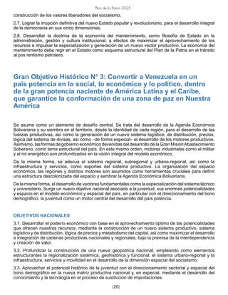 [26]
Plan de la Patria 2025
construcción de los valores liberadores del socialismo.
2.7. Lograr la irrupción definitiva del nuevo Estado popular y revolucionario, para el desarrollo integral
de la democracia en sus cinco dimensiones.
2.8. Desarrollar la doctrina de la economía del mantenimiento, como filosofía de Estado en la
administración, gestión y cultura institucional, a efectos de maximizar el aprovechamiento de los
recursos e impulsar la especialización y generación de un nuevo vector productivo. La economía del
mantenimiento debe regir en el Estado como esquema estructural del Plan de la Patria en el tránsito
al pos rentismo petrolero.
Gran Objetivo Histórico N° 3: Convertir a Venezuela en un
país potencia en lo social, lo económico y lo político, dentro
de la gran potencia naciente de América Latina y el Caribe,
que garantice la conformación de una zona de paz en Nuestra
América
Se asume como un elemento de desafío central. Se trata del desarrollo de la Agenda Económica
Bolivariana y su siembra en el territorio, desde la identidad de cada región, para el desarrollo de las
fuerzas productivas, así como la generación de un nuevo sistema logístico, de distribución, precios,
lógica del sistema de divisas, así como –de forma especial– el desarrollo de los motores productivos.
Asimismo, las formas de gobierno económico devenidas del desarrollo de la Gran MisiónAbastecimiento
Soberano, como tema estructural del país. En este mismo orden, motores industriales como el militar
y el rol energético son profundizados en la visión integral del modelo económico.
De la misma forma, se adecua el sistema regional, subregional y urbano-regional, así como la
infraestructura y servicios, como soportes del sistema productivo. La organización del espacio
económico, las regiones y distritos motores son asumidos como herramientas cruciales para definir
una estructura descolonizada del espacio y sembrar la Agenda Económica Bolivariana.
De la misma forma, el desarrollo de vectores fundamentales como la especialización del sistema técnico
y universitario. Surge un nuevo objetivo nacional asociado a la juventud, sus enormes potencialidades
y espacio en el modelo económico y espacial del país, en particular con el direccionamiento del bono
demográfico: la juventud como un motor central del desarrollo del país potencia.
OBJETIVOS NACIONALES
3.1. Desarrollar el poderío económico con base en el aprovechamiento óptimo de las potencialidades
que ofrecen nuestros recursos, mediante la construcción de un nuevo sistema productivo, sistema
logístico y de distribución, lógica de precios y metabolismo del capital, así como maximizar el desarrollo
e integración de cadenas productivas nacionales y regionales, bajo la premisa de la interdependencia
y creación de valor.
3.2. Profundizar la construcción de una nueva geopolítica nacional, empleando como elementos
estructurantes la regionalización sistémica, geohistórica y funcional, el sistema urbano-regional y la
infraestructura, servicios y movilidad en el desarrollo de la dimensión espacial del socialismo.
3.3. Aprovechar el potencial histórico de la juventud con el direccionamiento sectorial y espacial del
bono demográfico en la nueva matriz productiva nacional y, en especial, mediante el desarrollo del
conocimiento y la tecnología en el proceso de sustitución de importaciones.
 