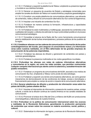 [260]
Plan de la Patria 2025
4.1.10.1.1 Fortalecer y expandir la plataforma de Telesur, ampliando su presencia regional
y mundial en sus distintos formatos.
4.1.10.1.2 Generar un esquema de acuerdos de Estado y estrategias comerciales para
ampliar los canales de difusión de Telesur en nuestra América y espacios geoestratégicos.
4.1.10.1.3 Constituir una amplia plataforma de comunicadores alternativos, que alimente
de contenidos, redes y difusión la comunicación alternativa Sur-Sur contra la hegemónica.
4.1.10.1.4 Impulsar una industria de contenidos Sur-Sur.
4.1.10.1.5 Fortalecer de manera continua la formación, infraestructura y capacidades
tecnológicas de Telesur.
4.1.10.1.6 Fortalecer la visión multimedios y multilenguaje, asociando los contenidos a las
cualidades del receptor, a efectos de estimular la mayor profundidad posible en el proceso
comunicacional estratégico.
4.1.10.1.7 Consolidar el alcance de la Radio del Sur como herramienta comunicacional
para la visibilización de las luchas emancipadoras y procesos políticos de los pueblos de
la región.
4.1.10.2. Establecer alianzas con las cadenas de comunicación e información de los polos
contrahegemónicos del mundo, para asegurar el conocimiento mutuo y la información
veraz sobre nuestras realidades, sin el filtro deformador de las grandes empresas de
comunicación de las potencias imperialistas.
4.1.10.2.1 Fortalecer las alianzas de difusión y generación de contenidos con países y
cadenas geoestratégicas.
4.1.10.2.2 Fortalecer la presencia multimedia en los nodos geopolíticos mundiales.
4.1.10.3. Profundizar las alianzas con redes de cadenas informativas alternativas
y comunitarias en la región, así como las redes sociales, que permitan contrarrestar
cualquier campaña internacional que atente contra la soberanía y autodeterminación del
pueblo venezolano.
4.1.10.3.1 Fortalecer un programa de comunicadores del ALBA, asociado a los medios de
comunicación Sur-Sur, empleando a Telesur como pivote de esta estrategia.
4.1.10.3.2 Fortalecer y expandir una red de comunicadores alternativos, así como generar
mecanismos de democratización de las condiciones de trabajo, acceso a tecnologías y
financiamiento para ampliar su campo de acción e impacto de la comunicación alternativa.
4.1.10.4. Generar plataformas de difusión y producción de información veraz sobre los
países del ALBA y países aliados del Sur.
4.1.10.4.1 Impulsar el intercambio de información y presencia de nuestros países, arraigo
cultural, a través de la difusión continua de nuestra América en los canales estatales de
comunicación.
4.1.10.4.2 Promover el enlace de la Villa del Cine y el Banco del ALBA con producciones
cinematográficas y televisivas de nuestra América.
4.1.10.5. Profundizar en la política de comunicación internacional sobre los avances
y realidades de la Revolución Bolivariana, garantizando la producción permanente
de contenidos que versen sobre los avances en materia económica, social, política y
cultural.
4.1.10.5.1 Sistematizar la información de logros y avances de la Revolución Bolivariana,
 