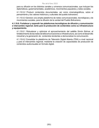 Plan de la Patria 2025
[261]
para su difusión en los distintos canales y universos comunicacionales, que incluyan los
diplomáticos, gubernamentales, académicos, movimientos populares y redes sociales.
4.1.10.5.2 Producir contenidos documentales, así como cinematográficos, sobre el
pensamiento y los valores históricos y culturales del pueblo bolivariano.
4.1.10.5.3 Generar una amplia plataforma de redes comunicacionales, tecnológicas y de
movimientos sociales, para la difusión de la verdad del Pueblo Bolivariano.
4.1.10.6. Fortalecer y expandir las plataformas tecnológicas de difusión y comunicación
e intercambio regional, tanto para la producción de contenidos como su infraestructura
y equipamiento.
4.1.10.6.1 Robustecer y optimizar el aprovechamiento del satélite Simón Bolívar, el
fortalecimiento de las redes de telecomunicaciones e infraestructura, así como el desarrollo
industrial y la generación de contenidos tendentes a democratizar la comunicación.
4.1.10.6.2 Consolidar la plataforma de Televisión Digital Abierta (TDA) a nivel nacional
y para el intercambio regional, mediante la creación de capacidades de producción de
contenidos audiovisuales en formato digital.
 