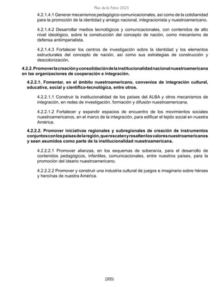 Plan de la Patria 2025
[265]
4.2.1.4.1 Generar mecanismos pedagógico-comunicacionales, así como de la cotidianidad
para la promoción de la identidad y arraigo nacional, integracionista y nuestroamericano.
4.2.1.4.2 Desarrollar medios tecnológicos y comunicacionales, con contenidos de alto
nivel ideológico, sobre la construcción del concepto de nación, como mecanismo de
defensa antiimperialista.
4.2.1.4.3 Fortalecer los centros de investigación sobre la identidad y los elementos
estructurales del concepto de nación, así como sus estrategias de construcción y
descolonización.
4.2.2.Promoverlacreaciónyconsolidacióndelainstitucionalidadnacionalnuestroamericana
en las organizaciones de cooperación e integración.
4.2.2.1. Fomentar, en el ámbito nuestroamericano, convenios de integración cultural,
educativa, social y científico-tecnológica, entre otros.
4.2.2.1.1 Construir la institucionalidad de los países del ALBA y otros mecanismos de
integración, en redes de investigación, formación y difusión nuestroamericana.
4.2.2.1.2 Fortalecer y expandir espacios de encuentro de los movimientos sociales
nuestroamericanos, en el marco de la integración, para edificar el tejido social en nuestra
América.
4.2.2.2. Promover iniciativas regionales y subregionales de creación de instrumentos
conjuntosconlospaísesdelaregión,querescatenyresaltenlosvaloresnuestroamericanos
y sean asumidos como parte de la institucionalidad nuestroamericana.
4.2.2.2.1 Promover alianzas, en los esquemas de soberanía, para el desarrollo de
contenidos pedagógicos, infantiles, comunicacionales, entre nuestros países, para la
promoción del ideario nuestroamericano.
4.2.2.2.2 Promover y construir una industria cultural de juegos e imaginario sobre héroes
y heroínas de nuestra América.
 