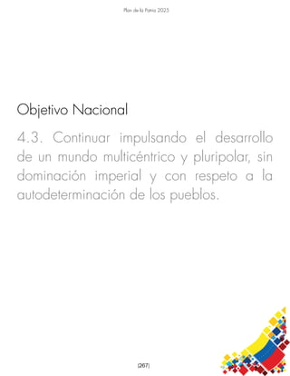 Plan de la Patria 2025
[267]
4.3. Continuar impulsando el desarrollo
de un mundo multicéntrico y pluripolar, sin
dominación imperial y con respeto a la
autodeterminación de los pueblos.
Objetivo Nacional
 