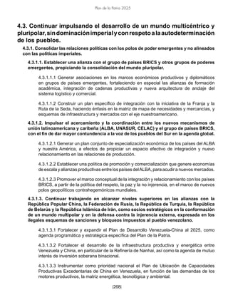 [268]
Plan de la Patria 2025
4.3. Continuar impulsando el desarrollo de un mundo multicéntrico y
pluripolar,sindominaciónimperialyconrespetoalaautodeterminación
de los pueblos.
4.3.1. Consolidar las relaciones políticas con los polos de poder emergentes y no alineados
con las políticas imperiales.
4.3.1.1. Establecer una alianza con el grupo de países BRICS y otros grupos de poderes
emergentes, propiciando la consolidación del mundo pluripolar.
4.3.1.1.1 Generar asociaciones en los marcos económicos productivos y diplomáticos
en grupos de países emergentes, fortaleciendo en especial las alianzas de formación
académica, integración de cadenas productivas y nueva arquitectura de anclaje del
sistema logístico y comercial.
4.3.1.1.2 Construir un plan específico de integración con la iniciativa de la Franja y la
Ruta de la Seda, haciendo énfasis en la matriz de mapa de necesidades y mercancías, y
esquemas de infraestructura y mercados con el eje nuestroamericano.
4.3.1.2. Impulsar el acercamiento y la coordinación entre los nuevos mecanismos de
unión latinoamericana y caribeña (ALBA, UNASUR, CELAC) y el grupo de países BRICS,
con el fin de dar mayor contundencia a la voz de los pueblos del Sur en la agenda global.
4.3.1.2.1 Generar un plan conjunto de especialización económica de los países del ALBA
y nuestra América, a efectos de propiciar un espacio efectivo de integración y nuevo
relacionamiento en las relaciones de producción.
4.3.1.2.2 Establecer una política de promoción y comercialización que genere economías
de escala y alianzas productivas entre los países delALBA, para acudir a nuevos mercados.
4.3.1.2.3 Promover el marco conceptual de la integración y relacionamiento con los países
BRICS, a partir de la política del respeto, la paz y la no injerencia, en el marco de nuevos
polos geopolíticos contrahegemónicos mundiales.
4.3.1.3. Continuar trabajando en alcanzar niveles superiores en las alianzas con la
República Popular China, la Federación de Rusia, la República de Turquía, la República
de Belarús y la República Islámica de Irán, como socios estratégicos en la conformación
de un mundo multipolar y en la defensa contra la injerencia externa, expresada en los
ilegales esquemas de sanciones y bloqueos impuestos al pueblo venezolano.
4.3.1.3.1 Fortalecer y expandir el Plan de Desarrollo Venezuela-China al 2025, como
agenda programática y estratégica específica del Plan de la Patria.
4.3.1.3.2 Fortalecer el desarrollo de la infraestructura productiva y energética entre
Venezuela y China, en particular de la Refinería de Nanhai, así como la agenda de mutuo
interés de inversión soberana binacional.
4.3.1.3.3 Instrumentar como prioridad nacional el Plan de Ubicación de Capacidades
Productivas Excedentarias de China en Venezuela, en función de las demandas de los
motores productivos, la matriz energética, tecnológica y ambiental.
 