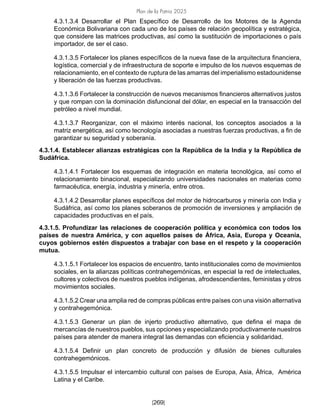 Plan de la Patria 2025
[269]
4.3.1.3.4 Desarrollar el Plan Específico de Desarrollo de los Motores de la Agenda
Económica Bolivariana con cada uno de los países de relación geopolítica y estratégica,
que considere las matrices productivas, así como la sustitución de importaciones o país
importador, de ser el caso.
4.3.1.3.5 Fortalecer los planes específicos de la nueva fase de la arquitectura financiera,
logística, comercial y de infraestructura de soporte e impulso de los nuevos esquemas de
relacionamiento, en el contexto de ruptura de las amarras del imperialismo estadounidense
y liberación de las fuerzas productivas.
4.3.1.3.6 Fortalecer la construcción de nuevos mecanismos financieros alternativos justos
y que rompan con la dominación disfuncional del dólar, en especial en la transacción del
petróleo a nivel mundial.
4.3.1.3.7 Reorganizar, con el máximo interés nacional, los conceptos asociados a la
matriz energética, así como tecnología asociadas a nuestras fuerzas productivas, a fin de
garantizar su seguridad y soberanía.
4.3.1.4. Establecer alianzas estratégicas con la República de la India y la República de
Sudáfrica.
4.3.1.4.1 Fortalecer los esquemas de integración en materia tecnológica, así como el
relacionamiento binacional, especializando universidades nacionales en materias como
farmacéutica, energía, industria y minería, entre otros.
4.3.1.4.2 Desarrollar planes específicos del motor de hidrocarburos y minería con India y
Sudáfrica, así como los planes soberanos de promoción de inversiones y ampliación de
capacidades productivas en el país.
4.3.1.5. Profundizar las relaciones de cooperación política y económica con todos los
países de nuestra América, y con aquellos países de África, Asia, Europa y Oceanía,
cuyos gobiernos estén dispuestos a trabajar con base en el respeto y la cooperación
mutua.
4.3.1.5.1 Fortalecer los espacios de encuentro, tanto institucionales como de movimientos
sociales, en la alianzas políticas contrahegemónicas, en especial la red de intelectuales,
cultores y colectivos de nuestros pueblos indígenas, afrodescendientes, feministas y otros
movimientos sociales.
4.3.1.5.2 Crear una amplia red de compras públicas entre países con una visión alternativa
y contrahegemónica.
4.3.1.5.3 Generar un plan de injerto productivo alternativo, que defina el mapa de
mercancías de nuestros pueblos, sus opciones y especializando productivamente nuestros
países para atender de manera integral las demandas con eficiencia y solidaridad.
4.3.1.5.4 Definir un plan concreto de producción y difusión de bienes culturales
contrahegemónicos.
4.3.1.5.5 Impulsar el intercambio cultural con países de Europa, Asia, África, América
Latina y el Caribe.
 