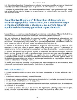 Plan de la Patria 2025
[27]
3.4. Consolidar el papel de Venezuela como potencia energética mundial y aprovechar el potencial
energético para el desarrollo de procesos de generación de valor intensivos en energía.
3.5. Ampliar y consolidar el poderío militar y de defensa de la Patria, los equilibrios regionales para la
paz, así como la lucha contra las guerras convencionales y no convencionales que pretenden agredir
al Pueblo venezolano.
Gran Objetivo Histórico N° 4: Contribuir al desarrollo de
una nueva geopolítica internacional, en la cual tome cuerpo
el mundo multicéntrico y pluripolar, que permita lograr el
equilibrio del universo y garantizar la paz planetaria
Las condiciones de desarrollo geopolítico del país, el andamiaje construido por el Comandante Chávez,
son una clave fundamental para el desarrollo de la presente etapa de la Revolución.
Hay que profundizar la diversificación de nuestros mercados internacionales de hidrocarburos, con
el objetivo de utilizar la fortaleza de ser un país potencia energética, para desplegar nuestra propia
geopolítica. Consolidar nuestra participación en la OPEP en defensa de los intereses nacionales, así
como nuevas monedas de referencia para el mercado petrolero internacional.
Se enfatiza la consolidación de las instancias de integración latinoamericanas y caribeñas como
el ALBA-TCP, Mercosur, UNASUR, CELAC y Petrocaribe, entre otras, así como los esquemas de
relacionamiento Sur-Sur, con países hermanos y bajo una lógica de solidaridad y complementariedad.
Se plantea, en el marco de la agresión imperial, el andamiaje del sistema antibloqueo, continuar
desmontando el sistema de dominación imperial y blindando la República frente a amenazas externas,
un nuevo marco financiero de protección, con experiencias como la criptomoneda, orientar nuevas
rutas de logística e insumos, así como la diversificación de los mercados. Se hace especial énfasis en
el relacionamiento estratégico con países no hostiles para la sustitución de importaciones, así como el
desarrollo soberano del sistema productivo.
Se asume el rol específico vinculado a la tecnología, los nuevos esquemas de relacionamiento, en el
marco de la ruptura de amarras en todas las dimensiones de la sociedad.
OBJETIVOS NACIONALES
4.1. Continuar desempeñando un papel protagónico en la construcción de la unión latinoamericana y
caribeña.
4.2. Afianzar la identidad nacional y nuestroamericana.
4.3. Continuar impulsando el desarrollo de un mundo multicéntrico y pluripolar, sin dominación imperial
y con respeto a la autodeterminación de los pueblos.
4.4. Continuar desmontando el sistema neocolonial de dominación imperial en todas las dimensiones
de existencia de la sociedad.
4.5. Afianzar el proceso de ruptura de amarras del imperialismo y blindaje económico del país,
reconfigurando el sistema financiero, comercial y logístico internacional de la República.
 