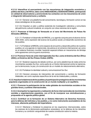[270]
Plan de la Patria 2025
4.3.1.6. Intensificar el acercamiento con los mecanismos de integración económica y
política del Asia y del África, tales como ANSA/ASEAN y CEDEAO/ECOWAS, participando
en calidad de observadores y promoviendo los contactos con los mecanismos de unión
e integración latinoamericana y caribeña.
4.3.1.6.1 Generar una plataforma del conocimiento, tecnología y formación común en las
áreas estratégicas de los países.
4.3.1.6.2 Impulsar un plan y política sostenida de investigación valorativa y comunitaria
del patrimonio cultural inmaterial, en conjunto con otras naciones de la región.
4.3.1.7. Promover el liderazgo de Venezuela en el seno del Movimiento de Países No
Alineados (MNOAL).
4.3.1.7.1 Fortalecer el desarrollo del MNOAL y su agenda conjunta para el alcance de los
ODS 2030, como expresión del avance de la justicia social y el desarrollo económico de
los pueblos.
4.3.1.7.2 Fortalecer al MNOAL como espacio de encuentro y desarrollo político de nuestros
pueblos, en una agenda no injerencista, de justicia en el comercio internacional, así como
en el sistema financiero mundial, haciendo especial énfasis en mecanismos de blindaje
ante agresiones como la guerra económica.
4.3.1.8. Promover foros de unión interregionales Sur-Sur, como el América del Sur-África
(ASA) y el América del Sur-Países Árabes (ASPA).
4.3.1.8.1 Sostener espacios de debate continuo, así como plataformas de redes entre los
movimientos sociales Sur-Sur, como parte de un frente internacional contra la injerencia,
por la democracia, la paz y la construcción de un modelo de relacionamiento alternativo.
4.3.1.8.2 Fortalecer la identidad cultural y comunicacional Sur-Sur.
4.3.1.8.3 Generar procesos de intercambio del conocimiento y centros de formación
bilaterales, así como capítulos específicos de la red de intelectuales y cultores.
4.3.2.Impulsarladiplomaciadelospueblosylaparticipaciónprotagónicadelosmovimientos
populares organizados en la construcción de un mundo multipolar y en equilibrio.
4.3.2.1. Promover la participación de las redes globales de movimientos sociales en los
grandes foros y cumbres internacionales.
4.3.2.2. Acompañar la organización y realización de foros internacionales de movimientos
sociales y organizaciones populares, con el fin de incorporar sus reivindicaciones y
propuestas en la agenda política global.
4.3.2.3. Contribuir en la formación de un Sistema Alternativo de Derechos Humanos,
para la defensa del individuo y los pueblos, y no como instrumento acomodaticio de los
intereses, altamente politizado del imperialismo.
4.3.2.3.1 Mantener y fortalecer la presencia en los organismos internacionales, sobre
los avances de la democracia participativa venezolana, en la defensa de los derechos
humanos y su condición vanguardista de nuestra constitución sobre la materia.
 