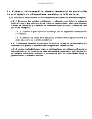 [274]
Plan de la Patria 2025
4.4. Continuar desmontando el sistema neocolonial de dominación
imperial en todas las dimensiones de existencia de la sociedad.
4.4.1. Desvincular a Venezuela de los mecanismos internacionales de dominación imperial.
4.4.1.1. Denunciar los tratados multilaterales y bilaterales que limiten la soberanía
nacional frente a los intereses de las potencias neocoloniales, tales como aquellos
tratados de promoción y protección de inversiones que hayan sido construidos bajo
una visión entreguista.
4.4.1.1.1 Generar el plan específico de blindaje ante los organismos internacionales
neocoloniales.
4.4.1.1.2 Proteger los bienes de la República y blindarlos ante cualquier esquema que
afecte potencialmente su condición soberana.
4.4.1.2. Establecer, mantener y profundizar las alianzas necesarias para neutralizar las
acciones de las potencias neocoloniales en organismos internacionales.
4.4.1.3. Llevar a niveles básicos no vitales la participación de las instituciones financieras
internacionales en los proyectos de desarrollo nacional, optimizando todas las fuentes
de recursos financieros, humanos y tecnológicos que no comprometan actual o
potencialmente la soberanía nacional.
 
