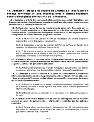 [278]
Plan de la Patria 2025
4.5. Afianzar el proceso de ruptura de amarras del imperialismo y
blindaje económico del país, reconfigurando el sistema financiero,
comercial y logístico internacional de la República.
4.5.1. Supeditar al criterio de soberanía, el relacionamiento económico y tecnológico con
los centros imperiales de dominación, propiciando niveles de relación que no comprometan
la soberanía ni la independencia nacional.
4.5.1.1. Desarrollar nuevas formas de relacionamiento comercial y financiero con los
circuitos financieros dominados por las potencias neocoloniales, que garanticen la no
supeditación del cumplimiento en los objetivos nacionales a las estrategias imperiales
en el proceso de blindaje soberano y ruptura de amarras.
4.5.1.1.1 Asumir desde la Comisión Central de Planificación una unidad nacional de
seguimiento y control de proyectos estructurantes.
4.5.1.1.2 Especializar la cartera de inversión del Plan de la Patria en función de la
naturaleza de las posibles fuentes de financiamiento.
4.5.1.1.3 Reorganizar el sistema de compromisos financieros internacionales del país,
ante la pretensión de asfixia imperial al país, con el objetivo supremo de darle viabilidad
económica y financiera a la construcción de la República.
4.5.1.2. Llevar al mínimo la participación de las potencias imperiales y sus aliados, en
el financiamiento de proyectos estratégicos para el desarrollo nacional y modificar sus
esquemas, a efectos de garantizar la soberanía.
4.5.1.2.1 Reorganizar el Sistema de Inversión de Proyectos Estructurantes, bajo distintas
modalidades alternativas y de direccionalidad socialista y plena defensa soberana.
4.5.1.3. Garantizar el acceso soberano a las redes de comunicación e información
internacionales, sin injerencia de las potencias imperiales, y llevar a niveles básicos no
vitales la conexión de Venezuela con las redes de comunicación e información dominadas
por las potencias neocoloniales.
4.5.1.3.1 Garantizar la presencia de telecomunicaciones nacionales y de contenido patrio
en la frontera, así como el marco legal que nos proteja contra cualquier pretensión de
intervención extranjera.
4.5.1.3.2 Reforzar y ampliar la protección de los sistemas de redes de telecomunicaciones
del país.
4.5.1.4. Reducir al mínimo la dependencia de sectores estratégicos para el desarrollo
nacional de redes de comunicación e información controladas por las potencias
imperiales.
4.5.1.4.1 Generar el proceso de sustitución de importaciones y blindaje del sistema de
telecomunicaciones del país, garantizando la red interna, su interconexión y redundancias
que amerite, a efectos de su seguridad.
 