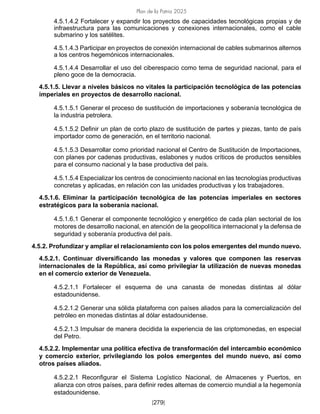 Plan de la Patria 2025
[279]
4.5.1.4.2 Fortalecer y expandir los proyectos de capacidades tecnológicas propias y de
infraestructura para las comunicaciones y conexiones internacionales, como el cable
submarino y los satélites.
4.5.1.4.3 Participar en proyectos de conexión internacional de cables submarinos alternos
a los centros hegemónicos internacionales.
4.5.1.4.4 Desarrollar el uso del ciberespacio como tema de seguridad nacional, para el
pleno goce de la democracia.
4.5.1.5. Llevar a niveles básicos no vitales la participación tecnológica de las potencias
imperiales en proyectos de desarrollo nacional.
4.5.1.5.1 Generar el proceso de sustitución de importaciones y soberanía tecnológica de
la industria petrolera.
4.5.1.5.2 Definir un plan de corto plazo de sustitución de partes y piezas, tanto de país
importador como de generación, en el territorio nacional.
4.5.1.5.3 Desarrollar como prioridad nacional el Centro de Sustitución de Importaciones,
con planes por cadenas productivas, eslabones y nudos críticos de productos sensibles
para el consumo nacional y la base productiva del país.
4.5.1.5.4 Especializar los centros de conocimiento nacional en las tecnologías productivas
concretas y aplicadas, en relación con las unidades productivas y los trabajadores.
4.5.1.6. Eliminar la participación tecnológica de las potencias imperiales en sectores
estratégicos para la soberanía nacional.
4.5.1.6.1 Generar el componente tecnológico y energético de cada plan sectorial de los
motores de desarrollo nacional, en atención de la geopolítica internacional y la defensa de
seguridad y soberanía productiva del país.
4.5.2. Profundizar y ampliar el relacionamiento con los polos emergentes del mundo nuevo.
4.5.2.1. Continuar diversificando las monedas y valores que componen las reservas
internacionales de la República, así como privilegiar la utilización de nuevas monedas
en el comercio exterior de Venezuela.
4.5.2.1.1 Fortalecer el esquema de una canasta de monedas distintas al dólar
estadounidense.
4.5.2.1.2 Generar una sólida plataforma con países aliados para la comercialización del
petróleo en monedas distintas al dólar estadounidense.
4.5.2.1.3 Impulsar de manera decidida la experiencia de las criptomonedas, en especial
del Petro.
4.5.2.2. Implementar una política efectiva de transformación del intercambio económico
y comercio exterior, privilegiando los polos emergentes del mundo nuevo, así como
otros países aliados.
4.5.2.2.1 Reconfigurar el Sistema Logístico Nacional, de Almacenes y Puertos, en
alianza con otros países, para definir redes alternas de comercio mundial a la hegemonía
estadounidense.
 