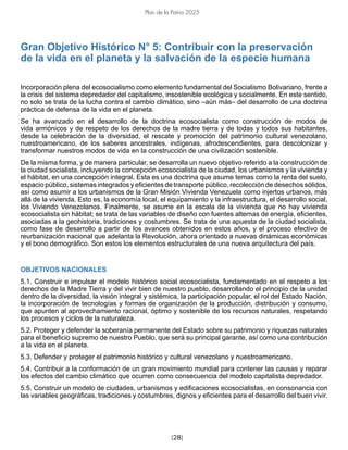 [28]
Plan de la Patria 2025
Gran Objetivo Histórico N° 5: Contribuir con la preservación
de la vida en el planeta y la salvación de la especie humana
Incorporación plena del ecosocialismo como elemento fundamental del Socialismo Bolivariano, frente a
la crisis del sistema depredador del capitalismo, insostenible ecológica y socialmente. En este sentido,
no solo se trata de la lucha contra el cambio climático, sino –aún más– del desarrollo de una doctrina
práctica de defensa de la vida en el planeta.
Se ha avanzado en el desarrollo de la doctrina ecosocialista como construcción de modos de
vida armónicos y de respeto de los derechos de la madre tierra y de todas y todos sus habitantes,
desde la celebración de la diversidad, el rescate y promoción del patrimonio cultural venezolano,
nuestroamericano, de los saberes ancestrales, indígenas, afrodescendientes, para descolonizar y
transformar nuestros modos de vida en la construcción de una civilización sostenible.
De la misma forma, y de manera particular, se desarrolla un nuevo objetivo referido a la construcción de
la ciudad socialista, incluyendo la concepción ecosocialista de la ciudad, los urbanismos y la vivienda y
el hábitat, en una concepción integral. Esta es una doctrina que asume temas como la renta del suelo,
espacio público, sistemas integrados y eficientes de transporte público, recolección de desechos sólidos,
así como asumir a los urbanismos de la Gran Misión Vivienda Venezuela como injertos urbanos, más
allá de la vivienda. Esto es, la economía local, el equipamiento y la infraestructura, el desarrollo social,
los Viviendo Venezolanos. Finalmente, se asume en la escala de la vivienda que no hay vivienda
ecosocialista sin hábitat; se trata de las variables de diseño con fuentes alternas de energía, eficientes,
asociadas a la geohistoria, tradiciones y costumbres. Se trata de una apuesta de la ciudad socialista,
como fase de desarrollo a partir de los avances obtenidos en estos años, y el proceso efectivo de
reurbanización nacional que adelanta la Revolución, ahora orientado a nuevas dinámicas económicas
y el bono demográfico. Son estos los elementos estructurales de una nueva arquitectura del país.
OBJETIVOS NACIONALES
5.1. Construir e impulsar el modelo histórico social ecosocialista, fundamentado en el respeto a los
derechos de la Madre Tierra y del vivir bien de nuestro pueblo, desarrollando el principio de la unidad
dentro de la diversidad, la visión integral y sistémica, la participación popular, el rol del Estado Nación,
la incorporación de tecnologías y formas de organización de la producción, distribución y consumo,
que apunten al aprovechamiento racional, óptimo y sostenible de los recursos naturales, respetando
los procesos y ciclos de la naturaleza.
5.2. Proteger y defender la soberanía permanente del Estado sobre su patrimonio y riquezas naturales
para el beneficio supremo de nuestro Pueblo, que será su principal garante, así como una contribución
a la vida en el planeta.
5.3. Defender y proteger el patrimonio histórico y cultural venezolano y nuestroamericano.
5.4. Contribuir a la conformación de un gran movimiento mundial para contener las causas y reparar
los efectos del cambio climático que ocurren como consecuencia del modelo capitalista depredador.
5.5. Construir un modelo de ciudades, urbanismos y edificaciones ecosocialistas, en consonancia con
las variables geográficas, tradiciones y costumbres, dignos y eficientes para el desarrollo del buen vivir.
 