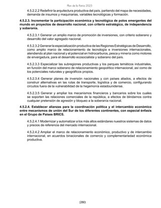 [280]
Plan de la Patria 2025
4.5.2.2.2 Redefinir la arquitectura productiva del país, partiendo del mapa de necesidades,
demanda de insumos y maquinarias, variables tecnológicas y formación.
4.5.2.3. Incrementar la participación económica y tecnológica de polos emergentes del
mundo en proyectos de desarrollo nacional, con criterio estratégico, de independencia
y soberanía.
4.5.2.3.1 Generar un amplio marco de promoción de inversiones, con criterio soberano y
desarrollo del valor agregado nacional.
4.5.2.3.2 Generar la especialización productiva de las Regiones Estratégicas de Desarrollo,
como amplio marco de relacionamiento de tecnología e inversiones internacionales,
atendiendo al plan nacional y el potencial en hidrocarburos, pesca y minería como motores
de envergadura, para el desarrollo ecosocialista y soberano del país.
4.5.2.3.3 Especializar las subregiones productivas y los parques temáticos industriales,
en función del marco soberano de relacionamiento geopolítico internacional, así como de
los potenciales naturales y geográficos propios.
4.5.2.3.4 Generar planes de inversión nacionales y con países aliados, a efectos de
construir alternativas en las rutas de transporte, logística y de comercio, configurando
circuitos fuera de la vulnerabilidad de la hegemonía estadounidense.
4.5.2.3.5 Generar y ampliar los mecanismos financieros y bancarios sobre los cuales
se soporten las relaciones comerciales de la república, a efectos de blindarnos contra
cualquier pretensión de agresión y bloqueo a la soberanía nacional.
4.5.2.4. Establecer alianzas para la coordinación política y el intercambio económico
entre mecanismos de unión del Sur de los diferentes continentes, con especial énfasis
en el Grupo de Países BRICS.
4.5.2.4.1 Modernizar y automatizar a los más altos estándares nuestros sistemas de datos
y precios de referencia del mercado internacional.
4.5.2.4.2 Ampliar el marco de relacionamiento económico, productivo y de intercambio
internacional, en acuerdos binacionales de comercio y complementariedad económica
productiva.
 